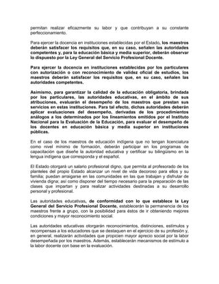 permitan realizar eficazmente su labor y que contribuyan a su constante
perfeccionamiento.
Para ejercer la docencia en instituciones establecidas por el Estado, los maestros
deberán satisfacer los requisitos que, en su caso, señalen las autoridades
competentes y, para la educación básica y media superior, deberán observar
lo dispuesto por la Ley General del Servicio Profesional Docente.
Para ejercer la docencia en instituciones establecidas por los particulares
con autorización o con reconocimiento de validez oficial de estudios, los
maestros deberán satisfacer los requisitos que, en su caso, señalen las
autoridades competentes.
Asimismo, para garantizar la calidad de la educación obligatoria, brindada
por los particulares, las autoridades educativas, en el ámbito de sus
atribuciones, evaluarán el desempeño de los maestros que prestan sus
servicios en estas instituciones. Para tal efecto, dichas autoridades deberán
aplicar evaluaciones del desempeño, derivadas de los procedimientos
análogos a los determinados por los lineamientos emitidos por el Instituto
Nacional para la Evaluación de la Educación, para evaluar el desempeño de
los docentes en educación básica y media superior en instituciones
públicas.
En el caso de los maestros de educación indígena que no tengan licenciatura
como nivel mínimo de formación, deberán participar en los programas de
capacitación que diseñe la autoridad educativa y certificar su bilingüismo en la
lengua indígena que corresponda y el español.
El Estado otorgará un salario profesional digno, que permita al profesorado de los
planteles del propio Estado alcanzar un nivel de vida decoroso para ellos y su
familia; puedan arraigarse en las comunidades en las que trabajan y disfrutar de
vivienda digna; así como disponer del tiempo necesario para la preparación de las
clases que impartan y para realizar actividades destinadas a su desarrollo
personal y profesional.
Las autoridades educativas, de conformidad con lo que establece la Ley
General del Servicio Profesional Docente, establecerán la permanencia de los
maestros frente a grupo, con la posibilidad para éstos de ir obteniendo mejores
condiciones y mayor reconocimiento social.
Las autoridades educativas otorgarán reconocimientos, distinciones, estímulos y
recompensas a los educadores que se destaquen en el ejercicio de su profesión y,
en general, realizarán actividades que propicien mayor aprecio social por la labor
desempeñada por los maestros. Además, establecerán mecanismos de estímulo a
la labor docente con base en la evaluación.
 