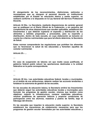 El otorgamiento de los reconocimientos, distinciones, estímulos y
recompensas que se otorguen al personal docente en instituciones
establecidas por el Estado en educación básica y media superior, se
realizará conforme a lo dispuesto en la Ley General del Servicio Profesional
Docente.
Artículo 24 Bis.- La Secretaría, mediante disposiciones de carácter general
que se publiquen en el Diario Oficial de la Federación, y sin perjuicio del
cumplimiento de otras disposiciones que resulten aplicables, establecerá los
lineamientos a que deberán sujetarse el expendio y distribución de los
alimentos y bebidas preparados y procesados, para su expendio y
distribución, dentro de toda escuela, en cuya elaboración se tomarán en
cuenta los criterios nutrimentales que para tal efecto determine, la Secretaría
de Salud.
Estas normas comprenderán las regulaciones que prohíban los alimentos
que no favorezcan la salud de los educandos y fomenten aquellos de
carácter nutrimental;
Artículo 25.- …
…
En caso de suspensión de labores sin que medie causa justificada, el
gobierno federal podrá reducir las aportaciones destinadas a la entidad
federativa en la parte correspondiente.
…
…
Artículo 28 bis.- Las autoridades educativas federal, locales y municipales,
en el ámbito de sus atribuciones, deberán realizar las acciones tendientes a
fortalecer la autonomía de gestión de las escuelas.
En las escuelas de educación básica, la Secretaría emitirá los lineamientos
que deberán seguir las autoridades educativas locales y municipales para
formular los programas de gestión escolar, mismos que tendrán como
objetivos: mejorar la infraestructura; comprar materiales educativos;
resolver problemas de operación básicos y propiciar condiciones de
participación entre los alumnos, maestros y padres de familia, bajo el
liderazgo del director.
En las escuelas que imparten la educación media superior, la Secretaría
establecerá los mecanismos de colaboración necesarios para que los
programas de gestión escolar formulados por las autoridades educativas y
 