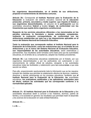 los organismos descentralizados, en el ámbito de sus atribuciones,
propicien el mantenimiento de elementos comunes.
Artículo 29.- Corresponde al Instituto Nacional para la Evaluación de la
Educación la evaluación del sistema educativo nacional en la educación
preescolar, primaria, secundaria y media superior, que imparta el Estado y
sus organismos descentralizados, sin perjuicio de la participación que las
autoridades educativas federal y locales tengan, de conformidad con los
lineamientos que expida dicho organismo constitucional.
Respecto de los servicios educativos diferentes a los mencionados en los
párrafos anteriores, la Secretaría y demás autoridades competentes,
realizarán la evaluación correspondiente, de conformidad con las
atribuciones establecidas por esta Ley y las disposiciones aplicables en el
marco del Sistema Nacional de Evaluación Educativa.
Tanto la evaluación que corresponde realizar al Instituto Nacional para la
Evaluación de la Educación, como las evaluaciones que, en el ámbito de sus
atribuciones y en el marco del Sistema Nacional de Evaluación Educativa,
son responsabilidad de las autoridades educativas, serán sistemáticas y
permanentes. Sus resultados serán tomados como base para que las autoridades
educativas, en el ámbito de su competencia, adopten las medidas procedentes.
Artículo 30.- Las instituciones educativas establecidas por el Estado, por sus
organismos descentralizados y por los particulares con autorización o con
reconocimiento de validez oficial de estudios, otorgarán a las autoridades
educativas todas las facilidades y colaboración para las evaluaciones a que esta
sección se refiere.
Para ello, proporcionarán oportunamente toda la información que se les requiera;
tomarán las medidas que permitan la colaboración efectiva de alumnos, maestros,
directivos y demás participantes en los procesos educativos; facilitarán que el
Instituto Nacional para la Evaluación de la Educación, las autoridades
educativas, los evaluadores certificados y los aplicadores autorizados para
tal efecto, realicen las actividades que les corresponden conforme a la
normatividad aplicable.
…
Artículo 31.- El Instituto Nacional para la Evaluación de la Educación y las
autoridades educativas darán a conocer a los maestros, alumnos, padres de
familia y a la sociedad en general, los resultados que permitan medir el desarrollo
y los avances de la educación en cada entidad federativa.
Artículo 33.- …
I. a III.- …
 