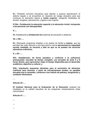 IV.- Prestarán servicios educativos para atender a quienes abandonaron el
sistema regular y se encuentran en situación de rezago educativo para que
concluyan la educación básica y media superior, otorgando facilidades de
acceso, reingreso, permanencia, y egreso a las mujeres;
IV Bis.- Fortalecerán la educación especial y la educación inicial, incluyendo
a las personas con discapacidad;
V.-…
VI.- Establecerán y fortalecerán los sistemas de educación a distancia;
VII. a VIII.- …
IX.- Efectuarán programas dirigidos a los padres de familia o tutores, que les
permitan dar mejor atención a sus hijos para lo cual se aprovechará la capacidad
escolar instalada, en horarios y días en que no se presten los servicios
educativos ordinarios;
X. a XV.- …
XVI.- Establecerán, de forma paulatina y conforme a la suficiencia
presupuestal, escuelas de tiempo completo, con jornadas de entre 6 y 8
horas diarias, para aprovechar mejor el tiempo disponible para el desarrollo
académico, deportivo y cultural, y
XVII.- Impulsarán esquemas eficientes para el suministro de alimentos
nutritivos para alumnos, a partir de microempresas locales, en aquellas
escuelas que lo necesiten, conforme a los índices de pobreza, marginación y
condición alimentaria.
…
Artículo 34.- …
El Instituto Nacional para la Evaluación de la Educación evaluará los
resultados en la calidad educativa de los programas compensatorios antes
mencionados.
Artículo 41.- …
…
…
…
 