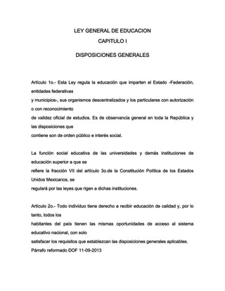 LEY GENERAL DE EDUCACION
CAPITULO I
DISPOSICIONES GENERALES

Artículo 1o.- Esta Ley regula la educación que imparten el Estado -Federación,
entidades federativas
y municipios-, sus organismos descentralizados y los particulares con autorización
o con reconocimiento
de validez oficial de estudios. Es de observancia general en toda la República y
las disposiciones que
contiene son de orden público e interés social.

La función social educativa de las universidades y demás instituciones de
educación superior a que se
refiere la fracción VII del artículo 3o.de la Constitución Política de los Estados
Unidos Mexicanos, se
regulará por las leyes que rigen a dichas instituciones.

Artículo 2o.- Todo individuo tiene derecho a recibir educación de calidad y, por lo
tanto, todos los
habitantes del país tienen las mismas oportunidades de acceso al sistema
educativo nacional, con solo
satisfacer los requisitos que establezcan las disposiciones generales aplicables.
Párrafo reformado DOF 11-09-2013

 