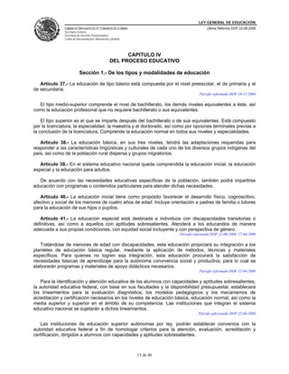 LEY GENERAL DE EDUCACIÓN
CÁMARA DE DIPUTADOS DEL H. CONGRESO DE LA UNIÓN
Secretaría General
Secretaría de Servicios Parlamentarios
Centro de Documentación, Información y Análisis
Última Reforma DOF 22-06-2009
13 de 46
CAPITULO IV
DEL PROCESO EDUCATIVO
Sección 1.- De los tipos y modalidades de educación
Artículo 37.- La educación de tipo básico está compuesta por el nivel preescolar, el de primaria y el
de secundaria.
Párrafo reformado DOF 10-12-2004
El tipo medio-superior comprende el nivel de bachillerato, los demás niveles equivalentes a éste, así
como la educación profesional que no requiere bachillerato o sus equivalentes.
El tipo superior es el que se imparte después del bachillerato o de sus equivalentes. Está compuesto
por la licenciatura, la especialidad, la maestría y el doctorado, así como por opciones terminales previas a
la conclusión de la licenciatura. Comprende la educación normal en todos sus niveles y especialidades.
Artículo 38.- La educación básica, en sus tres niveles, tendrá las adaptaciones requeridas para
responder a las características lingüísticas y culturales de cada uno de los diversos grupos indígenas del
país, así como de la población rural dispersa y grupos migratorios.
Artículo 39.- En el sistema educativo nacional queda comprendida la educación inicial, la educación
especial y la educación para adultos.
De acuerdo con las necesidades educativas específicas de la población, también podrá impartirse
educación con programas o contenidos particulares para atender dichas necesidades.
Artículo 40.- La educación inicial tiene como propósito favorecer el desarrollo físico, cognoscitivo,
afectivo y social de los menores de cuatro años de edad. Incluye orientación a padres de familia o tutores
para la educación de sus hijos o pupilos.
Artículo 41.- La educación especial está destinada a individuos con discapacidades transitorias o
definitivas, así como a aquellos con aptitudes sobresalientes. Atenderá a los educandos de manera
adecuada a sus propias condiciones, con equidad social incluyente y con perspectiva de género.
Párrafo reformado DOF 12-06-2000, 17-04-2009
Tratándose de menores de edad con discapacidades, esta educación propiciará su integración a los
planteles de educación básica regular, mediante la aplicación de métodos, técnicas y materiales
específicos. Para quienes no logren esa integración, esta educación procurará la satisfacción de
necesidades básicas de aprendizaje para la autónoma convivencia social y productiva, para lo cual se
elaborarán programas y materiales de apoyo didácticos necesarios.
Párrafo reformado DOF 12-06-2000
Para la identificación y atención educativa de los alumnos con capacidades y aptitudes sobresalientes,
la autoridad educativa federal, con base en sus facultades y la disponibilidad presupuestal, establecerá
los lineamientos para la evaluación diagnóstica, los modelos pedagógicos y los mecanismos de
acreditación y certificación necesarios en los niveles de educación básica, educación normal, así como la
media superior y superior en el ámbito de su competencia. Las instituciones que integran el sistema
educativo nacional se sujetarán a dichos lineamientos.
Párrafo adicionado DOF 22-06-2009
Las instituciones de educación superior autónomas por ley, podrán establecer convenios con la
autoridad educativa federal a fin de homologar criterios para la atención, evaluación, acreditación y
certificación, dirigidos a alumnos con capacidades y aptitudes sobresalientes.
 