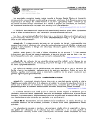 LEY GENERAL DE EDUCACIÓN
CÁMARA DE DIPUTADOS DEL H. CONGRESO DE LA UNIÓN
Secretaría General
Secretaría de Servicios Parlamentarios
Centro de Documentación, Información y Análisis
Última Reforma DOF 22-06-2009
16 de 46
Las autoridades educativas locales, previa consulta al Consejo Estatal Técnico de Educación
correspondiente, propondrán para consideración y, en su caso, autorización de la Secretaría, contenidos
regionales que -sin mengua del carácter nacional de los planes y programas citados- permitan que los
educandos adquieran un mejor conocimiento de la historia, la geografía, las costumbres, las tradiciones,
los ecosistemas y demás aspectos propios de la entidad y municipios respectivos.
Párrafo reformado DOF 30-12-2002, 02-11-2007
La Secretaría realizará revisiones y evaluaciones sistemáticas y continuas de los planes y programas
a que se refiere el presente artículo, para mantenerlos permanentemente actualizados.
Los planes y programas que la Secretaría determine en cumplimiento del presente artículo, así como
sus modificaciones, deberán publicarse en el Diario Oficial de la Federación y en el órgano informativo
oficial de cada entidad federativa .
Artículo 49.- El proceso educativo se basará en los principios de libertad y responsabilidad que
aseguren la armonía de relaciones entre educandos y educadores y promoverá el trabajo en grupo para
asegurar la comunicación y el diálogo entre educandos, educadores, padres de familia e instituciones
públicas y privadas.
Además, estará sujeto a los fines y criterios dispuestos en los artículos 7 y 8 del presente
ordenamiento, para lo cual se brindará capacitación al personal docente para que éste, a su vez,
transmita esa información a los educandos, así como a los padres de familia.
Párrafo adicionado DOF 17-04-2009
Artículo 50.- La evaluación de los educandos comprenderá la medición en lo individual de los
conocimientos, las habilidades, las destrezas y, en general, del logro de los propósitos establecidos en
los planes y programas de estudio.
Las instituciones deberán informar periódicamente a los educandos y, en su caso, a los padres de
familia o tutores, los resultados y calificaciones de los exámenes parciales y finales, así como, de
haberlas, aquellas observaciones sobre el desempeño académico de los propios educandos que
permitan lograr mejores aprovechamientos.
Sección 3.- Del calendario escolar
Artículo 51.- La autoridad educativa federal determinará el calendario escolar aplicable a toda la
República, para cada ciclo lectivo de la educación preescolar, la primaria, la secundaria, la normal y
demás para la formación de maestros de educación básica, necesarios para cubrir los planes y
programas aplicables. El calendario deberá contener doscientos días de clase para los educandos.
Párrafo reformado DOF 10-12-2004
La autoridad educativa local podrá ajustar el calendario escolar respecto al establecido por la
Secretaría, cuando ello resulte necesario en atención a requerimientos específicos de la propia entidad
federativa. Los maestros serán debidamente remunerados si la modificación al calendario escolar implica
más días de clase para los educandos que los citados en el párrafo anterior.
Artículo 52.- En días escolares, las horas de labor escolar se dedicarán a la práctica docente y a las
actividades educativas con los educandos, conforme a lo previsto en los planes y programas de estudio
aplicables.
Las actividades no previstas en los planes y programas de estudio, o bien la suspensión de clases,
sólo podrán ser autorizadas por la autoridad que haya establecido o, en su caso, ajustado el
correspondiente calendario escolar. Estas autorizaciones únicamente podrán concederse en casos
 