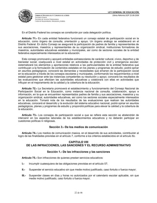 LEY GENERAL DE EDUCACIÓN
CÁMARA DE DIPUTADOS DEL H. CONGRESO DE LA UNIÓN
Secretaría General
Secretaría de Servicios Parlamentarios
Centro de Documentación, Información y Análisis
Última Reforma DOF 22-06-2009
22 de 46
En el Distrito Federal los consejos se constituirán por cada delegación política.
Artículo 71.- En cada entidad federativa funcionará un consejo estatal de participación social en la
educación, como órgano de consulta, orientación y apoyo. Un órgano análogo se establecerá en el
Distrito Federal. En dicho Consejo se asegurará la participación de padres de familia y representantes de
sus asociaciones, maestros y representantes de su organización sindical, instituciones formadoras de
maestros, autoridades educativas estatales y municipales, así como de sectores sociales de la entidad
federativa especialmente interesados en la educación.
Este consejo promoverá y apoyará entidades extraescolares de carácter cultural, cívico, deportivo y de
bienestar social; coadyuvará a nivel estatal en actividades de protección civil y emergencia escolar;
sistematizará los elementos y aportaciones relativos a las particularidades de la entidad federativa que
contribuyan a la formulación de contenidos estatales en los planes y programas de estudio; podrá opinar
en asuntos pedagógicos; conocerá las demandas y necesidades que emanen de la participación social
en la educación a través de los consejos escolares y municipales, conformando los requerimientos a nivel
estatal para gestionar ante las instancias competentes su resolución y apoyo; conocerá los resultados de
las evaluaciones que efectúen las autoridades educativas y colaborará con ellas en actividades que
influyan en el mejoramiento de la calidad y la cobertura de la educación.
Artículo 72.- La Secretaría promoverá el establecimiento y funcionamiento del Consejo Nacional de
Participación Social en la Educación, como instancia nacional de consulta, colaboración, apoyo e
información, en la que se encuentren representados padres de familia y sus asociaciones, maestros y su
organización sindical, autoridades educativas, así como los sectores sociales especialmente interesados
en la educación. Tomará nota de los resultados de las evaluaciones que realicen las autoridades
educativas, conocerá el desarrollo y la evolución del sistema educativo nacional, podrá opinar en asuntos
pedagógicos, planes y programas de estudio y propondrá políticas para elevar la calidad y la cobertura de
la educación.
Artículo 73.- Los consejos de participación social a que se refiere esta sección se abstendrán de
intervenir en los aspectos laborales de los establecimientos educativos y no deberán participar en
cuestiones políticas ni religiosas.
Sección 3.- De los medios de comunicación
Artículo 74.- Los medios de comunicación masiva, en el desarrollo de sus actividades, contribuirán al
logro de las finalidades previstas en el artículo 7, conforme a los criterios establecidos en el artículo 8o.
CAPITULO VIII
DE LAS INFRACCIONES, LAS SANCIONES Y EL RECURSO ADMINISTRATIVO
Sección 1.- De las infracciones y las sanciones
Artículo 75.- Son infracciones de quienes prestan servicios educativos:
I.- Incumplir cualesquiera de las obligaciones previstas en el artículo 57;
II.- Suspender el servicio educativo sin que medie motivo justificado, caso fortuito o fuerza mayor;
III.- Suspender clases en días y horas no autorizados por el calendario escolar aplicable, sin que
medie motivo justificado, caso fortuito o fuerza mayor;
 