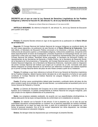 LEY GENERAL DE EDUCACIÓN
CÁMARA DE DIPUTADOS DEL H. CONGRESO DE LA UNIÓN
Secretaría General
Secretaría de Servicios Parlamentarios
Centro de Documentación, Información y Análisis
Última Reforma DOF 22-06-2009
31 de 46
DECRETO por el que se crea la Ley General de Derechos Lingüísticos de los Pueblos
Indígenas y reforma la fracción IV, del artículo 7o. de la Ley General de Educación.
Publicado en el Diario Oficial de la Federación el 13 de marzo de 2003
ARTÍCULO SEGUNDO. Se reforma la fracción IV, del artículo 7o., de la Ley General de Educación
para quedar como sigue:
..........
TRANSITORIOS
Primero. El presente Decreto entrará en vigor al día siguiente de su publicación en el Diario Oficial
de la Federación.
Segundo. El Consejo Nacional del Instituto Nacional de Lenguas Indígenas se constituirá dentro de
los seis meses siguientes a la publicación de este Decreto en el Diario Oficial de la Federación. Para
este efecto, el Secretario de Educación Pública convocará a los directores y rectores de las escuelas,
instituciones de educación superior y universidades indígenas, instituciones académicas, incluyendo entre
éstas específicamente al Centro de Investigación y Estudios Superiores en Antropología Social, así como
organismos civiles para que hagan la propuesta de sus respectivos representantes para que integren el
Consejo Nacional del Instituto. Recibidas dichas propuestas, el Secretario de Educación Pública, los
representantes de las Secretarías de Hacienda y Crédito Público, de la Secretaría de Desarrollo Social,
de la Secretaría de Comunicaciones y Transportes, del Consejo Nacional para la Cultura y las Artes, del
Instituto Nacional Indigenista, de la Secretaría de Relaciones Exteriores, resolverán sobre la integración
del primer Consejo Nacional del Instituto que fungirá por el periodo de un año. Concluido este plazo
deberá integrarse el Consejo Nacional en los términos que determine el Estatuto que deberá expedirse
por el primer Consejo Nacional dentro del plazo de seis meses contado a partir de su instalación.
Tercero. El catálogo a que hace referencia el artículo 20 de la Ley General de Derechos Lingüísticos
de los Pueblos Indígenas, deberá hacerse dentro del plazo de un año siguiente a la fecha en que quede
constituido el Consejo Nacional del Instituto Nacional de Lenguas Indígenas, conforme al artículo
transitorio anterior.
Cuarto. El primer censo sociolingüístico deberá estar levantado y publicado dentro del plazo de dos
años contado a partir de la entrada en vigor de este Decreto. Los subsecuentes se levantarán junto con el
Censo General de Población y Vivienda.
Quinto. La Cámara de Diputados del Congreso de la Unión establecerá dentro del Presupuesto de
Egresos de la Federación, la partida correspondiente al Instituto Nacional de Lenguas Indígenas, para
que cumpla con los objetivos establecidos en la presente ley.
Sexto. Los congresos estatales analizarán, de acuerdo con sus especificidades etnolingüísticas, la
debida adecuación de las leyes correspondientes de conformidad con lo establecido en esta ley.
Séptimo. En relación con la fracción VI del artículo 13 de la presente Ley, en el caso de que las
autoridades educativas correspondientes no contaran con el personal capacitado de manera inmediata,
éstas dispondrán de un plazo de hasta dos años, a partir de la publicación de la presente Ley, para
formar al personal necesario. Con el fin de cumplir cabalmente con dicha disposición, las normales
incluirán la licenciatura en educación indígena.
Octavo. Se derogan todas las disposiciones que contravengan al presente Decreto.
 