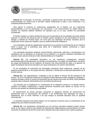 LEY GENERAL DE EDUCACIÓN
CÁMARA DE DIPUTADOS DEL H. CONGRESO DE LA UNIÓN
Secretaría General
Secretaría de Servicios Parlamentarios
Centro de Documentación, Información y Análisis
Última Reforma DOF 22-06-2009
9 de 46
Artículo 21.- El educador es promotor, coordinador y agente directo del proceso educativo. Deben
proporcionársele los medios que le permitan realizar eficazmente su labor y que contribuyan a su
constante perfeccionamiento.
Para ejercer la docencia en instituciones establecidas por el Estado, por sus organismos
descentralizados y por los particulares con autorización o con reconocimiento de validez oficial de
estudios, los maestros deberán satisfacer los requisitos que, en su caso, señalen las autoridades
competentes.
El Estado otorgará un salario profesional para que los educadores de los planteles del propio Estado
alcancen un nivel de vida decoroso para su familia; puedan arraigarse en las comunidades en las que
trabajan y disfrutar de vivienda digna; así como para que dispongan del tiempo necesario para la
preparación de las clases que impartan y para su perfeccionamiento profesional.
Las autoridades educativas establecerán mecanismos que propicien la permanencia de los maestros
frente a grupo, con la posibilidad para éstos de ir obteniendo mejores condiciones y mayor
reconocimiento social.
Las autoridades educativas otorgarán reconocimientos, distinciones, estímulos y recompensas a los
educadores que se destaquen en el ejercicio de su profesión y, en general, realizarán actividades que
propicien mayor aprecio social por la labor desempeñada por el magisterio.
Artículo 22.- Las autoridades educativas, en sus respectivas competencias, revisarán
permanentemente las disposiciones, los trámites y procedimientos, con objeto de simplificarlos, de reducir
las cargas administrativas de los maestros, de alcanzar más horas efectivas de clase y, en general, de
lograr la prestación del servicio educativo con mayor pertinencia y de manera más eficiente.
En las actividades de supervisión las autoridades educativas darán preferencia, respecto de los
aspectos administrativos, a los apoyos técnicos, didácticos y demás para el adecuado desempeño de la
función docente.
Artículo 23.- Las negociaciones o empresas a que se refiere la fracción XII del apartado A) del
artículo 123 de la Constitución Política de los Estados Unidos Mexicanos están obligadas a establecer y
sostener escuelas cuando el número de educandos que las requiera sea mayor de veinte. Estos planteles
quedarán bajo la dirección administrativa de la autoridad educativa local.
Las escuelas que se establezcan en cumplimiento de la obligación prevista en el párrafo anterior,
contarán con edificio, instalaciones y demás elementos necesarios para realizar su función, en los
términos que señalen las disposiciones aplicables.
El sostenimiento de dichas escuelas comprende la obligación patronal de proporcionar las
aportaciones para la remuneración del personal y las prestaciones que dispongan las leyes y
reglamentos, que no serán inferiores a las que otorgue la autoridad educativa local en igualdad
circunstancias.
La autoridad educativa local podrá celebrar con los patrones convenios para el cumplimiento de las
obligaciones que señala el presente artículo.
Artículo 24.- Los beneficiados directamente por los servicios educativos deberán prestar servicio
social, en los casos y términos que señalen las disposiciones reglamentarias correspondientes. En éstas
se preverá la prestación del servicio social como requisito previo para obtener título o grado académico.
 