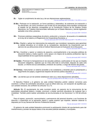 LEY GENERAL DE EDUCACIÓN 
CÁMARA DE DIPUTADOS DEL H. CONGRESO DE LA UNIÓN 
Secretaría General 
Secretaría de Servicios Parlamentarios 
Última Reforma DOF 20-05-2014 
XI.- Vigilar el cumplimiento de esta Ley y de sus disposiciones reglamentarias; 
Fracción reformada DOF 02-06-2006, 17-04-2009 (se recorre) 
XI Bis.- Participar en la realización, en forma periódica y sistemática, de exámenes de evaluación a 
los educandos, así como corroborar que el trato de los educadores hacia aquéllos corresponda 
al respeto de los derechos consagrados en la Constitución Política de los Estados Unidos 
Mexicanos, los Tratados Internacionales ratificados por el Estado Mexicano y demás legislación 
aplicable a los niños y jóvenes; 
Fracción adicionada DOF 11-09-2013 
XII.- Promover prácticas cooperativas de ahorro, producción y consumo, de acuerdo a lo establecido 
en la ley de la materia y el Reglamento de Cooperativas Escolares, y 
Fracción adicionada DOF 02-06-2006. Reformada DOF 17-04-2009 (se recorre) 
XII Bis.- Diseñar y aplicar los instrumentos de evaluación que consideren necesarios para garantizar 
la calidad educativa en el ámbito de su competencia, atendiendo los lineamientos que en 
ejercicio de sus atribuciones emita el Instituto Nacional para la Evaluación de la Educación; 
Fracción adicionada DOF 11-09-2013 
XII Ter.- Coordinar y operar un sistema de asesoría y acompañamiento a las escuelas públicas de 
educación básica y media superior, como apoyo a la mejora de la práctica profesional, bajo la 
responsabilidad de los supervisores escolares; 
Fracción adicionada DOF 11-09-2013 
XII Quáter.- Promover la transparencia en las escuelas públicas y particulares en las que se imparta 
educación obligatoria, vigilando que se rinda ante toda la comunidad, después de cada ciclo 
escolar, un informe de sus actividades y rendición de cuentas, a cargo del director del plantel; 
Fracción adicionada DOF 11-09-2013 
XII Quintus.- Instrumentar un sistema accesible a los ciudadanos y docentes para la presentación y 
seguimiento de quejas y sugerencias respecto del servicio público educativo, y 
Fracción adicionada DOF 11-09-2013 
XIII.- Las demás que con tal carácter establezcan esta Ley y otras disposiciones aplicables. 
Fracción reformada DOF 02-06-2006 (se recorre), 17-04-2009 (se recorre) 
El Ejecutivo Federal y el gobierno de cada entidad federativa podrán celebrar convenios para 
coordinar o unificar las actividades educativas a que se refiere esta Ley, con excepción de aquéllas que, 
con carácter exclusivo, les confieren los artículos 12 y 13. 
Artículo 15.- El ayuntamiento de cada municipio podrá, sin perjuicio de la concurrencia de las 
autoridades educativas federal y locales, promover y prestar servicios educativos de cualquier tipo o 
modalidad. También podrá realizar actividades de las enumeradas en las fracciones V a VIII del artículo 
14. 
Para el ingreso, promoción, reconocimiento y permanencia del personal docente o con funciones de 
dirección o supervisión en la educación básica y media superior que impartan, deberán observar lo 
dispuesto por la Ley General del Servicio Profesional Docente. 
Párrafo adicionado DOF 11-09-2013 
El gobierno de cada entidad federativa promoverá la participación directa del ayuntamiento para dar 
mantenimiento y proveer de equipo básico a las escuelas públicas estatales y municipales. 
10 de 65 
 