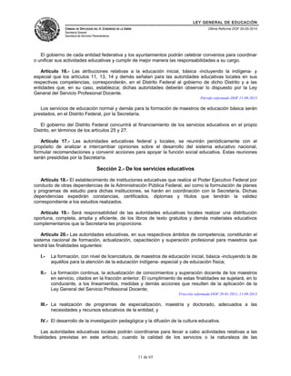 LEY GENERAL DE EDUCACIÓN 
CÁMARA DE DIPUTADOS DEL H. CONGRESO DE LA UNIÓN 
Secretaría General 
Secretaría de Servicios Parlamentarios 
Última Reforma DOF 20-05-2014 
El gobierno de cada entidad federativa y los ayuntamientos podrán celebrar convenios para coordinar 
o unificar sus actividades educativas y cumplir de mejor manera las responsabilidades a su cargo. 
Artículo 16.- Las atribuciones relativas a la educación inicial, básica -incluyendo la indígena- y 
especial que los artículos 11, 13, 14 y demás señalan para las autoridades educativas locales en sus 
respectivas competencias, corresponderán, en el Distrito Federal al gobierno de dicho Distrito y a las 
entidades que, en su caso, establezca; dichas autoridades deberán observar lo dispuesto por la Ley 
General del Servicio Profesional Docente. 
Párrafo reformado DOF 11-09-2013 
Los servicios de educación normal y demás para la formación de maestros de educación básica serán 
prestados, en el Distrito Federal, por la Secretaría. 
El gobierno del Distrito Federal concurrirá al financiamiento de los servicios educativos en el propio 
Distrito, en términos de los artículos 25 y 27. 
Artículo 17.- Las autoridades educativas federal y locales, se reunirán periódicamente con el 
propósito de analizar e intercambiar opiniones sobre el desarrollo del sistema educativo nacional, 
formular recomendaciones y convenir acciones para apoyar la función social educativa. Estas reuniones 
serán presididas por la Secretaría. 
Sección 2.- De los servicios educativos 
Artículo 18.- El establecimiento de instituciones educativas que realice el Poder Ejecutivo Federal por 
conducto de otras dependencias de la Administración Pública Federal, así como la formulación de planes 
y programas de estudio para dichas instituciones, se harán en coordinación con la Secretaría. Dichas 
dependencias expedirán constancias, certificados, diplomas y títulos que tendrán la validez 
correspondiente a los estudios realizados. 
Artículo 19.- Será responsabilidad de las autoridades educativas locales realizar una distribución 
oportuna, completa, amplia y eficiente, de los libros de texto gratuitos y demás materiales educativos 
complementarios que la Secretaría les proporcione. 
Artículo 20.- Las autoridades educativas, en sus respectivos ámbitos de competencia, constituirán el 
sistema nacional de formación, actualización, capacitación y superación profesional para maestros que 
tendrá las finalidades siguientes: 
I.- La formación, con nivel de licenciatura, de maestros de educación inicial, básica -incluyendo la de 
aquéllos para la atención de la educación indígena- especial y de educación física; 
II.- La formación continua, la actualización de conocimientos y superación docente de los maestros 
en servicio, citados en la fracción anterior. El cumplimiento de estas finalidades se sujetará, en lo 
conducente, a los lineamientos, medidas y demás acciones que resulten de la aplicación de la 
Ley General del Servicio Profesional Docente; 
Fracción reformada DOF 28-01-2011, 11-09-2013 
III.- La realización de programas de especialización, maestría y doctorado, adecuados a las 
necesidades y recursos educativos de la entidad, y 
IV.- El desarrollo de la investigación pedagógica y la difusión de la cultura educativa. 
Las autoridades educativas locales podrán coordinarse para llevar a cabo actividades relativas a las 
finalidades previstas en este artículo, cuando la calidad de los servicios o la naturaleza de las 
11 de 65 
 
