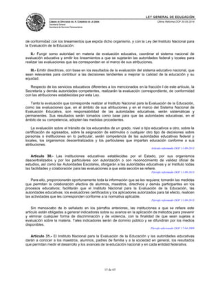 LEY GENERAL DE EDUCACIÓN 
CÁMARA DE DIPUTADOS DEL H. CONGRESO DE LA UNIÓN 
Secretaría General 
Secretaría de Servicios Parlamentarios 
Última Reforma DOF 20-05-2014 
de conformidad con los lineamientos que expida dicho organismo, y con la Ley del Instituto Nacional para 
la Evaluación de la Educación. 
II.- Fungir como autoridad en materia de evaluación educativa, coordinar el sistema nacional de 
evaluación educativa y emitir los lineamientos a que se sujetarán las autoridades federal y locales para 
realizar las evaluaciones que les corresponden en el marco de sus atribuciones. 
III.- Emitir directrices, con base en los resultados de la evaluación del sistema educativo nacional, que 
sean relevantes para contribuir a las decisiones tendientes a mejorar la calidad de la educación y su 
equidad. 
Respecto de los servicios educativos diferentes a los mencionados en la fracción I de este artículo, la 
Secretaría y demás autoridades competentes, realizarán la evaluación correspondiente, de conformidad 
con las atribuciones establecidas por esta Ley. 
Tanto la evaluación que corresponde realizar al Instituto Nacional para la Evaluación de la Educación, 
como las evaluaciones que, en el ámbito de sus atribuciones y en el marco del Sistema Nacional de 
Evaluación Educativa, son responsabilidad de las autoridades educativas, serán sistemáticas y 
permanentes. Sus resultados serán tomados como base para que las autoridades educativas, en el 
ámbito de su competencia, adopten las medidas procedentes. 
La evaluación sobre el tránsito de los educandos de un grado, nivel o tipo educativos a otro, sobre la 
certificación de egresados, sobre la asignación de estímulos o cualquier otro tipo de decisiones sobre 
personas o instituciones en lo particular, serán competencia de las autoridades educativas federal y 
locales, los organismos descentralizados y los particulares que impartan educación conforme a sus 
atribuciones. 
Artículo reformado DOF 11-09-2013 
Artículo 30.- Las instituciones educativas establecidas por el Estado, por sus organismos 
descentralizados y por los particulares con autorización o con reconocimiento de validez oficial de 
estudios, así como las Autoridades Escolares, otorgarán a las autoridades educativas y al Instituto todas 
las facilidades y colaboración para las evaluaciones a que esta sección se refiere. 
Párrafo reformado DOF 11-09-2013 
Para ello, proporcionarán oportunamente toda la información que se les requiera; tomarán las medidas 
que permitan la colaboración efectiva de alumnos, maestros, directivos y demás participantes en los 
procesos educativos; facilitarán que el Instituto Nacional para la Evaluación de la Educación, las 
autoridades educativas, los evaluadores certificados y los aplicadores autorizados para tal efecto, realicen 
las actividades que les corresponden conforme a la normativa aplicable. 
Párrafo reformado DOF 11-09-2013 
Sin menoscabo de lo señalado en los párrafos anteriores, las instituciones a que se refiere este 
artículo están obligadas a generar indicadores sobre su avance en la aplicación de métodos para prevenir 
y eliminar cualquier forma de discriminación y de violencia, con la finalidad de que sean sujetas a 
evaluación sobre la materia. Tales indicadores serán de dominio público y se difundirán por los medios 
disponibles. 
Párrafo adicionado DOF 17-04-2009 
Artículo 31.- El Instituto Nacional para la Evaluación de la Educación y las autoridades educativas 
darán a conocer a los maestros, alumnos, padres de familia y a la sociedad en general, los resultados 
que permitan medir el desarrollo y los avances de la educación nacional y en cada entidad federativa. 
15 de 65 
 