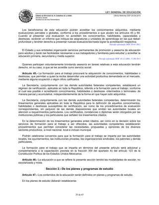 LEY GENERAL DE EDUCACIÓN 
CÁMARA DE DIPUTADOS DEL H. CONGRESO DE LA UNIÓN 
Secretaría General 
Secretaría de Servicios Parlamentarios 
Última Reforma DOF 20-05-2014 
Los beneficiarios de esta educación podrán acreditar los conocimientos adquiridos, mediante 
evaluaciones parciales o globales, conforme a los procedimientos a que aluden los artículos 45 y 64. 
Cuando al presentar una evaluación no acrediten los conocimientos, habilidades, capacidades y 
destrezas, recibirán un informe que indique las asignaturas y unidades de aprendizaje en las que deban 
profundizar y tendrán derecho a presentar nuevas evaluaciones hasta lograr la acreditación respectiva. 
Párrafo reformado DOF 28-01-2011 
El Estado y sus entidades organizarán servicios permanentes de promoción y asesoría de educación 
para adultos y darán las facilidades necesarias a sus trabajadores y familiares para estudiar y acreditar la 
educación primaria, secundaria y media superior. 
Párrafo reformado DOF 10-12-2004, 11-09-2013 
Quienes participen voluntariamente brindando asesoría en tareas relativas a esta educación tendrán 
derecho, en su caso, a que se les acredite como servicio social. 
Artículo 45.- La formación para el trabajo procurará la adquisición de conocimientos, habilidades o 
destrezas, que permitan a quien la recibe desarrollar una actividad productiva demandada en el mercado, 
mediante alguna ocupación o algún oficio calificados. 
La Secretaría, conjuntamente con las demás autoridades federales competentes, establecerá un 
régimen de certificación, aplicable en toda la República, referido a la formación para el trabajo, conforme 
al cual sea posible ir acreditando conocimientos, habilidades o destrezas -intermedios o terminales- de 
manera parcial y acumulativa, independientemente de la forma en que hayan sido adquiridos. 
La Secretaría, conjuntamente con las demás autoridades federales competentes, determinarán los 
lineamientos generales aplicables en toda la República para la definición de aquellos conocimientos, 
habilidades o destrezas susceptibles de certificación, así como de los procedimientos de evaluación 
correspondientes, sin perjuicio de las demás disposiciones que emitan las autoridades locales en 
atención a requerimientos particulares. Los certificados, constancias o diplomas serán otorgados por las 
instituciones públicas y los particulares que señalen los lineamientos citados. 
En la determinación de los lineamientos generales antes citados, así como en la decisión sobre los 
servicios de formación para el trabajo a ser ofrecidos, las autoridades competentes establecerán 
procedimientos que permitan considerar las necesidades, propuestas y opiniones de los diversos 
sectores productivos, a nivel nacional, local e incluso municipal. 
Podrán celebrarse convenios para que la formación para el trabajo se imparta por las autoridades 
locales, los ayuntamientos, las instituciones privadas, las organizaciones sindicales, los patrones y demás 
particulares. 
La formación para el trabajo que se imparta en términos del presente artículo será adicional y 
complementaria a la capacitación prevista en la fracción XIII del apartado A) del artículo 123 de la 
Constitución Política de los Estados Unidos Mexicanos. 
Artículo 46.- La educación a que se refiere la presente sección tendrá las modalidades de escolar, no 
escolarizada y mixta. 
Sección 2.- De los planes y programas de estudio 
Artículo 47.- Los contenidos de la educación serán definidos en planes y programas de estudio. 
En los planes de estudio deberán establecerse: 
20 de 65 
 