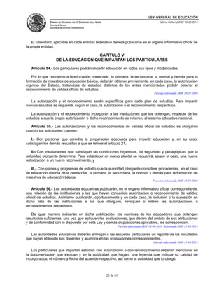 LEY GENERAL DE EDUCACIÓN 
CÁMARA DE DIPUTADOS DEL H. CONGRESO DE LA UNIÓN 
Secretaría General 
Secretaría de Servicios Parlamentarios 
Última Reforma DOF 20-05-2014 
El calendario aplicable en cada entidad federativa deberá publicarse en el órgano informativo oficial de 
la propia entidad. 
CAPITULO V 
DE LA EDUCACION QUE IMPARTAN LOS PARTICULARES 
Artículo 54.- Los particulares podrán impartir educación en todos sus tipos y modalidades. 
Por lo que concierne a la educación preescolar, la primaria, la secundaria, la normal y demás para la 
formación de maestros de educación básica, deberán obtener previamente, en cada caso, la autorización 
expresa del Estado, tratándose de estudios distintos de los antes mencionados podrán obtener el 
reconocimiento de validez oficial de estudios. 
Párrafo reformado DOF 10-12-2004 
La autorización y el reconocimiento serán específicos para cada plan de estudios. Para impartir 
nuevos estudios se requerirá, según el caso, la autorización o el reconocimiento respectivos. 
La autorización y el reconocimiento incorporan a las instituciones que los obtengan, respecto de los 
estudios a que la propia autorización o dicho reconocimiento se refieren, al sistema educativo nacional. 
Artículo 55.- Las autorizaciones y los reconocimientos de validez oficial de estudios se otorgarán 
cuando los solicitantes cuenten: 
I.- Con personal que acredite la preparación adecuada para impartir educación y, en su caso, 
satisfagan los demás requisitos a que se refiere el artículo 21; 
II.- Con instalaciones que satisfagan las condiciones higiénicas, de seguridad y pedagógicas que la 
autoridad otorgante determine. Para establecer un nuevo plantel se requerirá, según el caso, una nueva 
autorización o un nuevo reconocimiento, y 
III.- Con planes y programas de estudio que la autoridad otorgante considere procedentes, en el caso 
de educación distinta de la preescolar, la primaria, la secundaria, la normal, y demás para la formación de 
maestros de educación básica. 
Fracción reformada DOF 10-12-2004 
Artículo 56.- Las autoridades educativas publicarán, en el órgano informativo oficial correspondiente, 
una relación de las instituciones a las que hayan concedido autorización o reconocimiento de validez 
oficial de estudios. Asimismo publicarán, oportunamente y en cada caso, la inclusión o la supresión en 
dicha lista de las instituciones a las que otorguen, revoquen o retiren las autorizaciones o 
reconocimientos respectivos. 
De igual manera indicarán en dicha publicación, los nombres de los educadores que obtengan 
resultados suficientes, una vez que apliquen las evaluaciones, que dentro del ámbito de sus atribuciones 
y de conformidad con lo dispuesto por esta Ley y demás disposiciones aplicables, les correspondan. 
Párrafo adicionado DOF 19-08-2010. Reformado DOF 11-09-2013 
Las autoridades educativas deberán entregar a las escuelas particulares un reporte de los resultados 
que hayan obtenido sus docentes y alumnos en las evaluaciones correspondientes. 
Párrafo adicionado DOF 11-09-2013 
Los particulares que impartan estudios con autorización o con reconocimiento deberán mencionar en 
la documentación que expidan y en la publicidad que hagan, una leyenda que indique su calidad de 
incorporados, el número y fecha del acuerdo respectivo, así como la autoridad que lo otorgó. 
23 de 65 
 