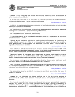 LEY GENERAL DE EDUCACIÓN 
CÁMARA DE DIPUTADOS DEL H. CONGRESO DE LA UNIÓN 
Secretaría General 
Secretaría de Servicios Parlamentarios 
Última Reforma DOF 20-05-2014 
Artículo 57.- Los particulares que impartan educación con autorización o con reconocimiento de 
validez oficial de estudios deberán: 
I.- Cumplir con lo dispuesto en el artículo 3o. de la Constitución Política de los Estados Unidos 
Mexicanos, en la presente Ley y demás disposiciones aplicables; 
Fracción reformada DOF 11-09-2013 
II.- Cumplir con los planes y programas de estudio que las autoridades educativas competentes hayan 
determinado o considerado procedentes; 
III.- Proporcionar un mínimo de becas en los términos de los lineamientos generales que la autoridad 
que otorgue las autorizaciones o reconocimientos haya determinado; 
IV.- Cumplir los requisitos previstos en el artículo 55, y 
V.- Facilitar y colaborar en las actividades de evaluación, inspección y vigilancia que las autoridades 
competentes realicen u ordenen. 
Artículo 58.- Las autoridades que otorguen autorizaciones y reconocimientos de validez oficial de 
estudios deberán inspeccionar y vigilar los servicios educativos respecto de los cuales concedieron 
dichas autorizaciones o reconocimientos. Las autoridades procurarán llevar a cabo una visita de 
inspección por lo menos una vez al año. 
Párrafo reformado DOF 11-09-2013 
Para realizar una visita de inspección deberá mostrarse la orden correspondiente expedida por la 
autoridad competente. La visita se realizará en el lugar, fecha y sobre los asuntos específicos señalados 
en dicha orden. El encargado de la visita deberá identificarse adecuadamente. 
Desahogada la visita, se suscribirá el acta correspondiente por quienes hayan intervenido y por dos 
testigos. En su caso, se hará constar en dicha acta la negativa del visitado de suscribirla sin que esa 
negativa afecte su validez. Un ejemplar del acta se pondrá a disposición del visitado. 
Los particulares podrán presentar a las autoridades educativas documentación relacionada con la 
visita dentro de los cinco días hábiles siguientes a la fecha de la inspección. 
De la información contenida en el acta correspondiente así como la documentación relacionada, que 
en su caso presenten los particulares, las autoridades educativas podrán formular medidas correctivas, 
mismas que harán del conocimiento de los particulares. 
Párrafo adicionado DOF 11-09-2013 
Las autoridades educativas emitirán la normativa correspondiente para realizar las tareas de 
inspección y vigilancia. 
Párrafo adicionado DOF 11-09-2013 
Artículo 59.- Los particulares que presten servicios por los que se impartan estudios sin 
reconocimiento de validez oficial, deberán mencionarlo en su correspondiente documentación y 
publicidad. 
En el caso de educación inicial deberán, además, contar con personal que acredite la preparación 
adecuada para impartir educación; contar con instalaciones y demás personal que satisfagan las 
condiciones higiénicas, de seguridad y pedagógicas que la autoridad educativa determine; cumplir los 
requisitos a que alude el artículo 21; presentar las evaluaciones que correspondan, de conformidad con lo 
24 de 65 
 