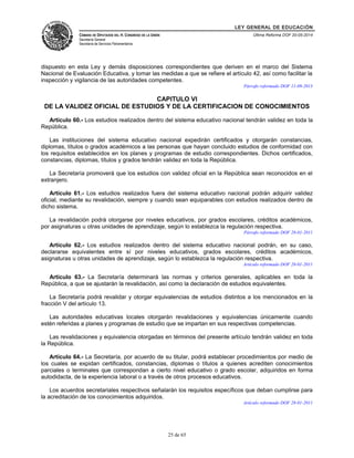 LEY GENERAL DE EDUCACIÓN 
CÁMARA DE DIPUTADOS DEL H. CONGRESO DE LA UNIÓN 
Secretaría General 
Secretaría de Servicios Parlamentarios 
Última Reforma DOF 20-05-2014 
dispuesto en esta Ley y demás disposiciones correspondientes que deriven en el marco del Sistema 
Nacional de Evaluación Educativa, y tomar las medidas a que se refiere el artículo 42, así como facilitar la 
inspección y vigilancia de las autoridades competentes. 
Párrafo reformado DOF 11-09-2013 
CAPITULO VI 
DE LA VALIDEZ OFICIAL DE ESTUDIOS Y DE LA CERTIFICACION DE CONOCIMIENTOS 
Artículo 60.- Los estudios realizados dentro del sistema educativo nacional tendrán validez en toda la 
República. 
Las instituciones del sistema educativo nacional expedirán certificados y otorgarán constancias, 
diplomas, títulos o grados académicos a las personas que hayan concluido estudios de conformidad con 
los requisitos establecidos en los planes y programas de estudio correspondientes. Dichos certificados, 
constancias, diplomas, títulos y grados tendrán validez en toda la República. 
La Secretaría promoverá que los estudios con validez oficial en la República sean reconocidos en el 
extranjero. 
Artículo 61.- Los estudios realizados fuera del sistema educativo nacional podrán adquirir validez 
oficial, mediante su revalidación, siempre y cuando sean equiparables con estudios realizados dentro de 
dicho sistema. 
La revalidación podrá otorgarse por niveles educativos, por grados escolares, créditos académicos, 
por asignaturas u otras unidades de aprendizaje, según lo establezca la regulación respectiva. 
Párrafo reformado DOF 28-01-2011 
Artículo 62.- Los estudios realizados dentro del sistema educativo nacional podrán, en su caso, 
declararse equivalentes entre sí por niveles educativos, grados escolares, créditos académicos, 
asignaturas u otras unidades de aprendizaje, según lo establezca la regulación respectiva. 
Artículo reformado DOF 28-01-2011 
Artículo 63.- La Secretaría determinará las normas y criterios generales, aplicables en toda la 
República, a que se ajustarán la revalidación, así como la declaración de estudios equivalentes. 
La Secretaría podrá revalidar y otorgar equivalencias de estudios distintos a los mencionados en la 
fracción V del artículo 13. 
Las autoridades educativas locales otorgarán revalidaciones y equivalencias únicamente cuando 
estén referidas a planes y programas de estudio que se impartan en sus respectivas competencias. 
Las revalidaciones y equivalencia otorgadas en términos del presente artículo tendrán validez en toda 
la República. 
Artículo 64.- La Secretaría, por acuerdo de su titular, podrá establecer procedimientos por medio de 
los cuales se expidan certificados, constancias, diplomas o títulos a quienes acrediten conocimientos 
parciales o terminales que correspondan a cierto nivel educativo o grado escolar, adquiridos en forma 
autodidacta, de la experiencia laboral o a través de otros procesos educativos. 
Los acuerdos secretariales respectivos señalarán los requisitos específicos que deban cumplirse para 
la acreditación de los conocimientos adquiridos. 
Artículo reformado DOF 28-01-2011 
25 de 65 
 
