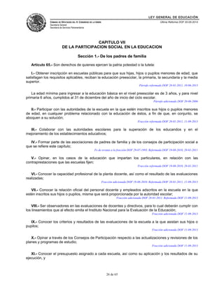 LEY GENERAL DE EDUCACIÓN 
CÁMARA DE DIPUTADOS DEL H. CONGRESO DE LA UNIÓN 
Secretaría General 
Secretaría de Servicios Parlamentarios 
Última Reforma DOF 20-05-2014 
CAPITULO VII 
DE LA PARTICIPACION SOCIAL EN LA EDUCACION 
Sección 1.- De los padres de familia 
Artículo 65.- Son derechos de quienes ejercen la patria potestad o la tutela: 
I.- Obtener inscripción en escuelas públicas para que sus hijas, hijos o pupilos menores de edad, que 
satisfagan los requisitos aplicables, reciban la educación preescolar, la primaria, la secundaria y la media 
superior. 
Párrafo reformado DOF 28-01-2011, 10-06-2013 
La edad mínima para ingresar a la educación básica en el nivel preescolar es de 3 años, y para nivel 
primaria 6 años, cumplidos al 31 de diciembre del año de inicio del ciclo escolar. 
Párrafo adicionado DOF 20-06-2006 
II.- Participar con las autoridades de la escuela en la que estén inscritos sus hijos o pupilos menores 
de edad, en cualquier problema relacionado con la educación de éstos, a fin de que, en conjunto, se 
aboquen a su solución; 
Fracción reformada DOF 28-01-2011, 11-09-2013 
III.- Colaborar con las autoridades escolares para la superación de los educandos y en el 
mejoramiento de los establecimientos educativos; 
IV.- Formar parte de las asociaciones de padres de familia y de los consejos de participación social a 
que se refiere este capítulo; 
Fe de erratas a la fracción DOF 29-07-1993. Reformada DOF 19-08-2010, 28-01-2011 
V.- Opinar, en los casos de la educación que impartan los particulares, en relación con las 
contraprestaciones que las escuelas fijen; 
Fracción reformada DOF 19-08-2010, 28-01-2011 
VI.- Conocer la capacidad profesional de la planta docente, así como el resultado de las evaluaciones 
realizadas; 
Fracción adicionada DOF 19-08-2010. Reformada DOF 28-01-2011, 11-09-2013 
VII.- Conocer la relación oficial del personal docente y empleados adscritos en la escuela en la que 
estén inscritos sus hijos o pupilos, misma que será proporcionada por la autoridad escolar; 
Fracción adicionada DOF 28-01-2011. Reformada DOF 11-09-2013 
VIII.- Ser observadores en las evaluaciones de docentes y directivos, para lo cual deberán cumplir con 
los lineamientos que al efecto emita el Instituto Nacional para la Evaluación de la Educación; 
Fracción adicionada DOF 11-09-2013 
IX.- Conocer los criterios y resultados de las evaluaciones de la escuela a la que asistan sus hijos o 
pupilos; 
Fracción adicionada DOF 11-09-2013 
X.- Opinar a través de los Consejos de Participación respecto a las actualizaciones y revisiones de los 
planes y programas de estudio; 
Fracción adicionada DOF 11-09-2013 
XI.- Conocer el presupuesto asignado a cada escuela, así como su aplicación y los resultados de su 
ejecución, y 
26 de 65 
 