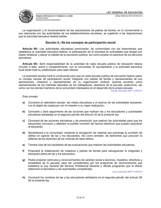 LEY GENERAL DE EDUCACIÓN 
CÁMARA DE DIPUTADOS DEL H. CONGRESO DE LA UNIÓN 
Secretaría General 
Secretaría de Servicios Parlamentarios 
Última Reforma DOF 20-05-2014 
La organización y el funcionamiento de las asociaciones de padres de familia, en lo concerniente a 
sus relaciones con las autoridades de los establecimientos escolares, se sujetarán a las disposiciones 
que la autoridad educativa federal señale. 
Sección 2.- De los consejos de participación social 
Artículo 68.- Las autoridades educativas promoverán, de conformidad con los lineamientos que 
establezca la autoridad educativa federal, la participación de la sociedad en actividades que tengan por 
objeto fortalecer y elevar la calidad de la educación pública, así como ampliar la cobertura de los servicios 
educativos. 
Artículo 69.- Será responsabilidad de la autoridad de cada escuela pública de educación básica 
vincular a ésta, activa y constantemente, con la comunidad. El ayuntamiento y la autoridad educativa 
local darán toda su colaboración para tales efectos. 
La autoridad escolar hará lo conducente para que en cada escuela pública de educación básica opere 
un consejo escolar de participación social, integrado con padres de familia y representantes de sus 
asociaciones, maestros y representantes de su organización sindical, quienes acudirán como 
representantes de los intereses laborales de los trabajadores, directivos de la escuela, exalumnos, así 
como con los demás miembros de la comunidad interesados en el desarrollo de la propia escuela. 
Párrafo reformado DOF 11-09-2013 
Este consejo: 
a) Conocerá el calendario escolar, las metas educativas y el avance de las actividades escolares, 
con el objeto de coadyuvar con el maestro a su mejor realización; 
b) Conocerá y dará seguimiento de las acciones que realicen las y los educadores y autoridades 
educativas señaladas en el segundo párrafo del artículo 42 de la presente ley; 
c) Conocerá de las acciones educativas y de prevención que realicen las autoridades para que los 
educandos conozcan y detecten la posible comisión de hechos delictivos que puedan perjudicar 
al educando; 
d) Sensibilizará a la comunidad, mediante la divulgación de material que prevenga la comisión de 
delitos en agravio de las y los educandos. Así como también, de elementos que procuren la 
defensa de los derechos de las víctimas de tales delitos; 
e) Tomará nota de los resultados de las evaluaciones que realicen las autoridades educativas; 
f) Propiciará la colaboración de maestros y padres de familia para salvaguardar la integridad y 
educación plena de las y los educandos. 
g) Podrá proponer estímulos y reconocimientos de carácter social a alumnos, maestros, directivos y 
empleados de la escuela, para ser considerados por los programas de reconocimiento que 
establece la Ley General del Servicio Profesional Docente y demás programas que al efecto 
determine la Secretaría y las autoridades competentes; 
Inciso reformado DOF 11-09-2013 
h) Conocerá los nombres de las y los educadores señalados en el segundo párrafo del artículo 56 
de la presente ley; 
28 de 65 
 