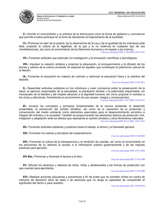LEY GENERAL DE EDUCACIÓN 
CÁMARA DE DIPUTADOS DEL H. CONGRESO DE LA UNIÓN 
Secretaría General 
Secretaría de Servicios Parlamentarios 
Última Reforma DOF 20-05-2014 
V.- Infundir el conocimiento y la práctica de la democracia como la forma de gobierno y convivencia 
que permite a todos participar en la toma de decisiones al mejoramiento de la sociedad; 
VI.- Promover el valor de la justicia, de la observancia de la Ley y de la igualdad de los individuos ante 
ésta, propiciar la cultura de la legalidad, de la paz y la no violencia en cualquier tipo de sus 
manifestaciones, así como el conocimiento de los Derechos Humanos y el respeto a los mismos; 
Fracción reformada DOF 17-06-2008, 28-01-2011 
VII.- Fomentar actitudes que estimulen la investigación y la innovación científicas y tecnológicas; 
VIII.- Impulsar la creación artística y propiciar la adquisición, el enriquecimiento y la difusión de los 
bienes y valores de la cultura universal, en especial de aquéllos que constituyen el patrimonio cultural de 
la Nación; 
IX.- Fomentar la educación en materia de nutrición y estimular la educación física y la práctica del 
deporte; 
Fracción reformada DOF 21-06-2011 
X.- Desarrollar actitudes solidarias en los individuos y crear conciencia sobre la preservación de la 
salud, el ejercicio responsable de la sexualidad, la planeación familiar y la paternidad responsable, sin 
menoscabo de la libertad y del respeto absoluto a la dignidad humana, así como propiciar el rechazo a 
los vicios y adicciones, fomentando el conocimiento de sus causas, riesgos y consecuencias; 
Fracción reformada DOF 15-07-2008, 28-01-2011 
XI.- Inculcar los conceptos y principios fundamentales de la ciencia ambiental, el desarrollo 
sustentable, la prevención del cambio climático, así como de la valoración de la protección y 
conservación del medio ambiente como elementos esenciales para el desenvolvimiento armónico e 
integral del individuo y la sociedad. También se proporcionarán los elementos básicos de protección civil, 
mitigación y adaptación ante los efectos que representa el cambio climático y otros fenómenos naturales; 
Fracción reformada DOF 30-12-2002, 28-01-2011 
XII.- Fomentar actitudes solidarias y positivas hacia el trabajo, el ahorro y el bienestar general. 
XIII.- Fomentar los valores y principios del cooperativismo. 
Fracción adicionada DOF 02-06-2006 
XIV.- Fomentar la cultura de la transparencia y la rendición de cuentas, así como el conocimiento en 
los educandos de su derecho al acceso a la información pública gubernamental y de las mejores 
prácticas para ejercerlo. 
Fracción adicionada DOF 15-07-2008 
XIV Bis.- Promover y fomentar la lectura y el libro. 
Fracción adicionada DOF 17-04-2009 
XV. Difundir los derechos y deberes de niños, niñas y adolescentes y las formas de protección con 
que cuentan para ejercitarlos. 
Fracción adicionada DOF 17-04-2009 
XVI.- Realizar acciones educativas y preventivas a fin de evitar que se cometan ilícitos en contra de 
menores de dieciocho años de edad o de personas que no tenga la capacidad de comprender el 
significado del hecho o para resistirlo. 
Fracción adicionada DOF 19-08-2010 
3 de 65 
 