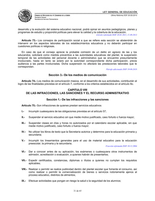 LEY GENERAL DE EDUCACIÓN 
CÁMARA DE DIPUTADOS DEL H. CONGRESO DE LA UNIÓN 
Secretaría General 
Secretaría de Servicios Parlamentarios 
Última Reforma DOF 20-05-2014 
desarrollo y la evolución del sistema educativo nacional, podrá opinar en asuntos pedagógicos, planes y 
programas de estudio y propondrá políticas para elevar la calidad y la cobertura de la educación. 
Artículo reformado DOF 28-01-2011, 11-09-2013 
Artículo 73.- Los consejos de participación social a que se refiere esta sección se abstendrán de 
intervenir en los aspectos laborales de los establecimientos educativos y no deberán participar en 
cuestiones políticas ni religiosas. 
En caso de que el consejo aprecie la probable comisión de un delito en agravio de las y los 
educandos, solicitará como medida preventiva a las autoridades educativas del plantel, la suspensión 
temporal de las actividades del personal docente o administrativo que se encuentre presuntamente 
involucrado, hasta en tanto se aclare por la autoridad correspondiente dicha participación, previa 
audiencia a las partes involucradas. Dicha suspensión no afectará las prestaciones laborales que le 
correspondan. 
Párrafo adicionado DOF 19-08-2010 
Sección 3.- De los medios de comunicación 
Artículo 74.- Los medios de comunicación masiva, en el desarrollo de sus actividades, contribuirán al 
logro de las finalidades previstas en el artículo 7, conforme a los criterios establecidos en el artículo 8o. 
CAPITULO VIII 
DE LAS INFRACCIONES, LAS SANCIONES Y EL RECURSO ADMINISTRATIVO 
Sección 1.- De las infracciones y las sanciones 
Artículo 75.- Son infracciones de quienes prestan servicios educativos: 
I.- Incumplir cualesquiera de las obligaciones previstas en el artículo 57; 
II.- Suspender el servicio educativo sin que medie motivo justificado, caso fortuito o fuerza mayor; 
III.- Suspender clases en días y horas no autorizados por el calendario escolar aplicable, sin que 
medie motivo justificado, caso fortuito o fuerza mayor; 
IV.- No utilizar los libros de texto que la Secretaría autorice y determine para la educación primaria y 
secundaria; 
V.- Incumplir los lineamientos generales para el uso de material educativo para la educación 
preescolar, la primaria y la secundaria; 
Fracción reformada DOF 10-12-2004 
VI.- Dar a conocer antes de su aplicación, los exámenes o cualesquiera otros instrumentos de 
admisión, acreditación o evaluación, a quienes habrán de presentarlos; 
VII.- Expedir certificados, constancias, diplomas o títulos a quienes no cumplan los requisitos 
aplicables; 
VIII.- Realizar o permitir se realice publicidad dentro del plantel escolar que fomente el consumo, así 
como realizar o permitir la comercialización de bienes o servicios notoriamente ajenos al 
proceso educativo, distintos de alimentos; 
IX.- Efectuar actividades que pongan en riesgo la salud o la seguridad de los alumnos; 
31 de 65 
 