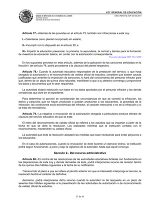 LEY GENERAL DE EDUCACIÓN 
CÁMARA DE DIPUTADOS DEL H. CONGRESO DE LA UNIÓN 
Secretaría General 
Secretaría de Servicios Parlamentarios 
Última Reforma DOF 20-05-2014 
Artículo 77.- Además de las previstas en el artículo 75, también son infracciones a esta Ley: 
I.- Ostentarse como plantel incorporado sin estarlo; 
II.- Incumplir con lo dispuesto en el artículo 59, e 
III.- Impartir la educación preescolar, la primaria, la secundaria, la normal y demás para la formación 
de maestros de educación básica, sin contar con la autorización correspondiente. 
Fracción reformada DOF 10-12-2004 
En los supuestos previstos en este artículo, además de la aplicación de las sanciones señaladas en la 
fracción I del artículo 76, podrá procederse a la clausura del plantel respectivo. 
Artículo 78.- Cuando la autoridad educativa responsable de la prestación del servicio, o que haya 
otorgado la autorización o el reconocimiento de validez oficial de estudios, considere que existen causas 
justificadas que ameriten la imposición de sanciones, lo hará del conocimiento del presunto infractor para 
que, dentro de un plazo de quince días naturales, manifieste lo que a su derecho convenga y proporcione 
los datos y documentos que le sean requeridos. 
La autoridad dictará resolución con base en los datos aportados por el presunto infractor y las demás 
constancias que obre en el expediente. 
Para determinar la sanción se considerarán las circunstancias en que se cometió la infracción, los 
daños y perjuicios que se hayan producido o puedan producirse a los educandos, la gravedad de la 
infracción, las condiciones socio-económicas del infractor, el carácter intencional o no de la infracción y si 
se trata de reincidencia. 
Artículo 79.- La negativa o revocación de la autorización otorgada a particulares produce efectos de 
clausura del servicio educativo de que se trate. 
El retiro del reconocimiento de validez oficial se referirá a los estudios que se impartan a partir de la 
fecha en que se dicte la resolución. Los realizados mientras que la institución contaba con el 
reconocimiento, mantendrán su validez oficial. 
La autoridad que dicte la resolución adoptará las medidas que sean necesarias para evitar perjuicios a 
los educandos. 
En el caso de autorizaciones, cuando la revocación se dicte durante un ejercicio lectivo, la institución 
podrá seguir funcionando, a juicio y bajo la vigilancia de la autoridad, hasta que aquél concluya. 
Sección 2.- Del recurso administrativo 
Artículo 80.- En contra de las resoluciones de las autoridades educativas dictadas con fundamento en 
las disposiciones de esta Ley y demás derivadas de ésta, podrá interponerse recurso de revisión dentro 
de los quince días hábiles siguientes a la fecha de su notificación. 
Transcurrido el plazo a que se refiere el párrafo anterior sin que el interesado interponga el recurso, la 
resolución tendrá el carácter de definitiva. 
Asimismo, podrá interponerse dicho recurso cuando la autoridad no dé respuesta en un plazo de 
sesenta días hábiles siguientes a la presentación de las solicitudes de autorización o de reconocimiento 
de validez oficial de estudios. 
33 de 65 
 