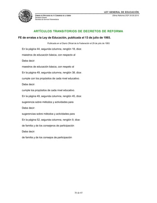 LEY GENERAL DE EDUCACIÓN 
CÁMARA DE DIPUTADOS DEL H. CONGRESO DE LA UNIÓN 
Secretaría General 
Secretaría de Servicios Parlamentarios 
Última Reforma DOF 20-05-2014 
ARTÍCULOS TRANSITORIOS DE DECRETOS DE REFORMA 
FE de erratas a la Ley de Educación, publicada el 13 de julio de 1993. 
Publicada en el Diario Oficial de la Federación el 29 de julio de 1993 
En la página 44, segunda columna, renglón 18, dice: 
maestros de educación básica, con respecto al 
Debe decir: 
maestros de educación básica, con respeto al 
En la página 49, segunda columna, renglón 38, dice: 
cumple con los propósitos de cada nivel educativo. 
Debe decir: 
cumple los propósitos de cada nivel educativo. 
En la página 49, segunda columna, renglón 45, dice: 
sugerencia sobre métodos y actividades para 
Debe decir: 
sugerencias sobre métodos y actividades para 
En la página 52, segunda columna, renglón 9, dice: 
de familia y de los consejeros de participación 
Debe decir: 
de familia y de los consejos de participación 
36 de 65 
 