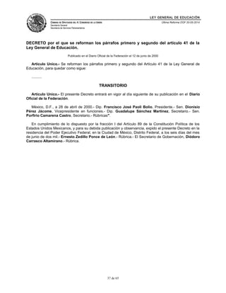 LEY GENERAL DE EDUCACIÓN 
CÁMARA DE DIPUTADOS DEL H. CONGRESO DE LA UNIÓN 
Secretaría General 
Secretaría de Servicios Parlamentarios 
Última Reforma DOF 20-05-2014 
DECRETO por el que se reforman los párrafos primero y segundo del artículo 41 de la 
Ley General de Educación. 
Publicado en el Diario Oficial de la Federación el 12 de junio de 2000 
Artículo Unico.- Se reforman los párrafos primero y segundo del Artículo 41 de la Ley General de 
Educación, para quedar como sigue: 
.......... 
TRANSITORIO 
Artículo Unico.- El presente Decreto entrará en vigor al día siguiente de su publicación en el Diario 
Oficial de la Federación. 
México, D.F., a 28 de abril de 2000.- Dip. Francisco José Paoli Bolio, Presidente.- Sen. Dionisio 
Pérez Jácome, Vicepresidente en funciones.- Dip. Guadalupe Sánchez Martínez, Secretario.- Sen. 
Porfirio Camarena Castro, Secretario.- Rúbricas". 
En cumplimiento de lo dispuesto por la fracción I del Artículo 89 de la Constitución Política de los 
Estados Unidos Mexicanos, y para su debida publicación y observancia, expido el presente Decreto en la 
residencia del Poder Ejecutivo Federal, en la Ciudad de México, Distrito Federal, a los seis días del mes 
de junio de dos mil.- Ernesto Zedillo Ponce de León.- Rúbrica.- El Secretario de Gobernación, Diódoro 
Carrasco Altamirano.- Rúbrica. 
37 de 65 
 