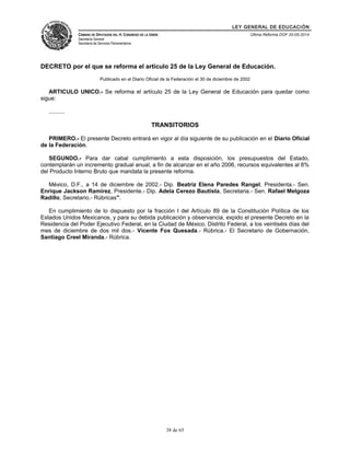 LEY GENERAL DE EDUCACIÓN 
CÁMARA DE DIPUTADOS DEL H. CONGRESO DE LA UNIÓN 
Secretaría General 
Secretaría de Servicios Parlamentarios 
Última Reforma DOF 20-05-2014 
DECRETO por el que se reforma el artículo 25 de la Ley General de Educación. 
Publicado en el Diario Oficial de la Federación el 30 de diciembre de 2002 
ARTICULO UNICO.- Se reforma el artículo 25 de la Ley General de Educación para quedar como 
sigue: 
.......... 
TRANSITORIOS 
PRIMERO.- El presente Decreto entrará en vigor al día siguiente de su publicación en el Diario Oficial 
de la Federación. 
SEGUNDO.- Para dar cabal cumplimiento a esta disposición, los presupuestos del Estado, 
contemplarán un incremento gradual anual, a fin de alcanzar en el año 2006, recursos equivalentes al 8% 
del Producto Interno Bruto que mandata la presente reforma. 
México, D.F., a 14 de diciembre de 2002.- Dip. Beatriz Elena Paredes Rangel, Presidenta.- Sen. 
Enrique Jackson Ramírez, Presidente.- Dip. Adela Cerezo Bautista, Secretaria.- Sen. Rafael Melgoza 
Radillo, Secretario.- Rúbricas". 
En cumplimiento de lo dispuesto por la fracción I del Artículo 89 de la Constitución Política de los 
Estados Unidos Mexicanos, y para su debida publicación y observancia, expido el presente Decreto en la 
Residencia del Poder Ejecutivo Federal, en la Ciudad de México, Distrito Federal, a los veintiséis días del 
mes de diciembre de dos mil dos.- Vicente Fox Quesada.- Rúbrica.- El Secretario de Gobernación, 
Santiago Creel Miranda.- Rúbrica. 
38 de 65 
 