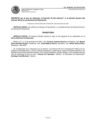 LEY GENERAL DE EDUCACIÓN 
CÁMARA DE DIPUTADOS DEL H. CONGRESO DE LA UNIÓN 
Secretaría General 
Secretaría de Servicios Parlamentarios 
Última Reforma DOF 20-05-2014 
DECRETO por el que se reforman, la fracción XI del artículo 7 y el párrafo tercero del 
artículo 48 de la Ley General de Educación. 
Publicado en el Diario Oficial de la Federación el 30 de diciembre de 2002 
ARTÍCULO ÚNICO.- Se reforman la fracción XI del artículo 7 y el párrafo tercero del artículo 48 de la 
Ley General de Educación. 
TRANSITORIO 
ARTÍCULO ÚNICO.- El presente Decreto entrará en vigor al día siguiente de su publicación en el 
Diario Oficial de la Federación. 
México, D.F., a 15 de diciembre de 2002.- Sen. Enrique Jackson Ramírez, Presidente.- Dip. Beatriz 
Elena Paredes Rangel, Presidenta.- Sen. Lydia Madero García, Secretario.- Dip. Adrián Rivera Pérez, 
Secretario.- Rúbricas". 
En cumplimiento de lo dispuesto por la fracción I del Artículo 89 de la Constitución Política de los 
Estados Unidos Mexicanos, y para su debida publicación y observancia, expido el presente Decreto en la 
Residencia del Poder Ejecutivo Federal, en la Ciudad de México, Distrito Federal, a los veintiséis días del 
mes de diciembre de dos mil dos.- Vicente Fox Quesada.- Rúbrica.- El Secretario de Gobernación, 
Santiago Creel Miranda.- Rúbrica. 
39 de 65 
 