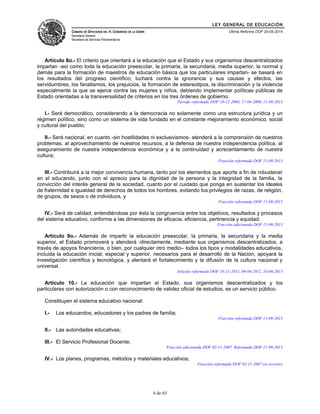LEY GENERAL DE EDUCACIÓN 
CÁMARA DE DIPUTADOS DEL H. CONGRESO DE LA UNIÓN 
Secretaría General 
Secretaría de Servicios Parlamentarios 
Última Reforma DOF 20-05-2014 
Artículo 8o.- El criterio que orientará a la educación que el Estado y sus organismos descentralizados 
impartan -así como toda la educación preescolar, la primaria, la secundaria, media superior, la normal y 
demás para la formación de maestros de educación básica que los particulares impartan- se basará en 
los resultados del progreso científico; luchará contra la ignorancia y sus causas y efectos, las 
servidumbres, los fanatismos, los prejuicios, la formación de estereotipos, la discriminación y la violencia 
especialmente la que se ejerce contra las mujeres y niños, debiendo implementar políticas públicas de 
Estado orientadas a la transversalidad de criterios en los tres órdenes de gobierno. 
Párrafo reformado DOF 10-12-2004, 17-04-2009, 11-09-2013 
I.- Será democrático, considerando a la democracia no solamente como una estructura jurídica y un 
régimen político, sino como un sistema de vida fundado en el constante mejoramiento económico, social 
y cultural del pueblo; 
II.- Será nacional, en cuanto -sin hostilidades ni exclusivismos- atenderá a la comprensión de nuestros 
problemas, al aprovechamiento de nuestros recursos, a la defensa de nuestra independencia política, al 
aseguramiento de nuestra independencia económica y a la continuidad y acrecentamiento de nuestra 
cultura; 
Fracción reformada DOF 11-09-2013 
III.- Contribuirá a la mejor convivencia humana, tanto por los elementos que aporte a fin de robustecer 
en el educando, junto con el aprecio para la dignidad de la persona y la integridad de la familia, la 
convicción del interés general de la sociedad, cuanto por el cuidado que ponga en sustentar los ideales 
de fraternidad e igualdad de derechos de todos los hombres, evitando los privilegios de razas, de religión, 
de grupos, de sexos o de individuos, y 
Fracción reformada DOF 11-09-2013 
IV.- Será de calidad, entendiéndose por ésta la congruencia entre los objetivos, resultados y procesos 
del sistema educativo, conforme a las dimensiones de eficacia, eficiencia, pertinencia y equidad. 
Fracción adicionada DOF 11-09-2013 
Artículo 9o.- Además de impartir la educación preescolar, la primaria, la secundaria y la media 
superior, el Estado promoverá y atenderá -directamente, mediante sus organismos descentralizados, a 
través de apoyos financieros, o bien, por cualquier otro medio– todos los tipos y modalidades educativos, 
incluida la educación inicial, especial y superior, necesarios para el desarrollo de la Nación, apoyará la 
investigación científica y tecnológica, y alentará el fortalecimiento y la difusión de la cultura nacional y 
universal. 
Artículo reformado DOF 16-11-2011, 09-04-2012, 10-06-2013 
Artículo 10.- La educación que impartan el Estado, sus organismos descentralizados y los 
particulares con autorización o con reconocimiento de validez oficial de estudios, es un servicio público. 
Constituyen el sistema educativo nacional: 
I.- Los educandos, educadores y los padres de familia; 
Fracción reformada DOF 11-09-2013 
II.- Las autoridades educativas; 
III.- El Servicio Profesional Docente; 
Fracción adicionada DOF 02-11-2007. Reformada DOF 11-09-2013 
IV.- Los planes, programas, métodos y materiales educativos; 
Fracción reformada DOF 02-11-2007 (se recorre) 
4 de 65 
 