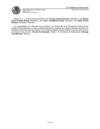 LEY GENERAL DE EDUCACIÓN 
CÁMARA DE DIPUTADOS DEL H. CONGRESO DE LA UNIÓN 
Secretaría General 
Secretaría de Servicios Parlamentarios 
Última Reforma DOF 20-05-2014 
México, D.F., a 15 de diciembre de 2002.- Sen. Enrique Jackson Ramírez, Presidente.- Dip. Beatriz 
Elena Paredes Rangel, Presidenta.- Sen. Sara I. Castellanos Cortés, Secretario.- Dip. Adela Cerezo 
Bautista, Secretario.- Rúbricas". 
En cumplimiento de lo dispuesto por la fracción I del Artículo 89 de la Constitución Política de los 
Estados Unidos Mexicanos, y para su debida publicación y observancia, expido el presente Decreto en la 
Residencia del Poder Ejecutivo Federal, en la Ciudad de México, Distrito Federal, a los diez días del mes 
de marzo de dos mil tres.- Vicente Fox Quesada.- Rúbrica.- El Secretario de Gobernación, Santiago 
Creel Miranda.- Rúbrica. 
41 de 65 
 
