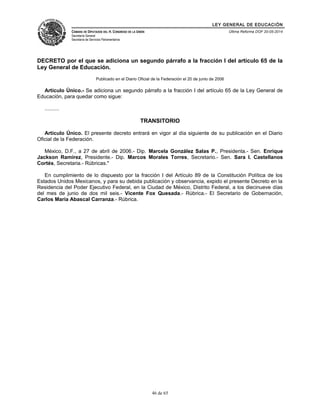 LEY GENERAL DE EDUCACIÓN 
CÁMARA DE DIPUTADOS DEL H. CONGRESO DE LA UNIÓN 
Secretaría General 
Secretaría de Servicios Parlamentarios 
Última Reforma DOF 20-05-2014 
DECRETO por el que se adiciona un segundo párrafo a la fracción I del artículo 65 de la 
Ley General de Educación. 
Publicado en el Diario Oficial de la Federación el 20 de junio de 2006 
Artículo Único.- Se adiciona un segundo párrafo a la fracción I del artículo 65 de la Ley General de 
Educación, para quedar como sigue: 
.......... 
TRANSITORIO 
Artículo Único. El presente decreto entrará en vigor al día siguiente de su publicación en el Diario 
Oficial de la Federación. 
México, D.F., a 27 de abril de 2006.- Dip. Marcela González Salas P., Presidenta.- Sen. Enrique 
Jackson Ramírez, Presidente.- Dip. Marcos Morales Torres, Secretario.- Sen. Sara I. Castellanos 
Cortés, Secretaria.- Rúbricas." 
En cumplimiento de lo dispuesto por la fracción I del Artículo 89 de la Constitución Política de los 
Estados Unidos Mexicanos, y para su debida publicación y observancia, expido el presente Decreto en la 
Residencia del Poder Ejecutivo Federal, en la Ciudad de México, Distrito Federal, a los diecinueve días 
del mes de junio de dos mil seis.- Vicente Fox Quesada.- Rúbrica.- El Secretario de Gobernación, 
Carlos María Abascal Carranza.- Rúbrica. 
46 de 65 
 