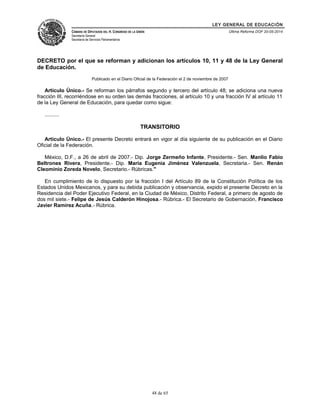LEY GENERAL DE EDUCACIÓN 
CÁMARA DE DIPUTADOS DEL H. CONGRESO DE LA UNIÓN 
Secretaría General 
Secretaría de Servicios Parlamentarios 
Última Reforma DOF 20-05-2014 
DECRETO por el que se reforman y adicionan los artículos 10, 11 y 48 de la Ley General 
de Educación. 
Publicado en el Diario Oficial de la Federación el 2 de noviembre de 2007 
Artículo Único.- Se reforman los párrafos segundo y tercero del artículo 48; se adiciona una nueva 
fracción III, recorriéndose en su orden las demás fracciones, al artículo 10 y una fracción IV al artículo 11 
de la Ley General de Educación, para quedar como sigue: 
.......... 
TRANSITORIO 
Artículo Único.- El presente Decreto entrará en vigor al día siguiente de su publicación en el Diario 
Oficial de la Federación. 
México, D.F., a 26 de abril de 2007.- Dip. Jorge Zermeño Infante, Presidente.- Sen. Manlio Fabio 
Beltrones Rivera, Presidente.- Dip. María Eugenia Jiménez Valenzuela, Secretaria.- Sen. Renán 
Cleominio Zoreda Novelo, Secretario.- Rúbricas." 
En cumplimiento de lo dispuesto por la fracción I del Artículo 89 de la Constitución Política de los 
Estados Unidos Mexicanos, y para su debida publicación y observancia, expido el presente Decreto en la 
Residencia del Poder Ejecutivo Federal, en la Ciudad de México, Distrito Federal, a primero de agosto de 
dos mil siete.- Felipe de Jesús Calderón Hinojosa.- Rúbrica.- El Secretario de Gobernación, Francisco 
Javier Ramírez Acuña.- Rúbrica. 
48 de 65 
 