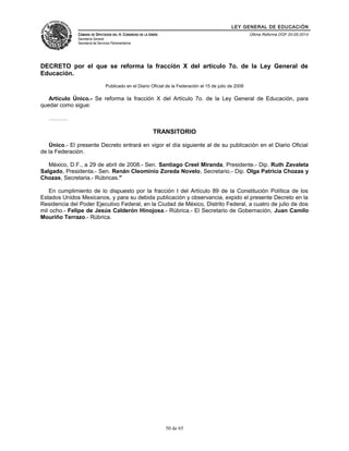 LEY GENERAL DE EDUCACIÓN 
CÁMARA DE DIPUTADOS DEL H. CONGRESO DE LA UNIÓN 
Secretaría General 
Secretaría de Servicios Parlamentarios 
Última Reforma DOF 20-05-2014 
DECRETO por el que se reforma la fracción X del artículo 7o. de la Ley General de 
Educación. 
Publicado en el Diario Oficial de la Federación el 15 de julio de 2008 
Artículo Único.- Se reforma la fracción X del Artículo 7o. de la Ley General de Educación, para 
quedar como sigue: 
………. 
TRANSITORIO 
Único.- El presente Decreto entrará en vigor el día siguiente al de su publicación en el Diario Oficial 
de la Federación. 
México, D.F., a 29 de abril de 2008.- Sen. Santiago Creel Miranda, Presidente.- Dip. Ruth Zavaleta 
Salgado, Presidenta.- Sen. Renán Cleominio Zoreda Novelo, Secretario.- Dip. Olga Patricia Chozas y 
Chozas, Secretaria.- Rúbricas." 
En cumplimiento de lo dispuesto por la fracción I del Artículo 89 de la Constitución Política de los 
Estados Unidos Mexicanos, y para su debida publicación y observancia, expido el presente Decreto en la 
Residencia del Poder Ejecutivo Federal, en la Ciudad de México, Distrito Federal, a cuatro de julio de dos 
mil ocho.- Felipe de Jesús Calderón Hinojosa.- Rúbrica.- El Secretario de Gobernación, Juan Camilo 
Mouriño Terrazo.- Rúbrica. 
50 de 65 
 