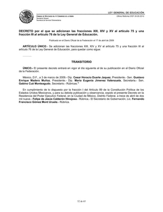 LEY GENERAL DE EDUCACIÓN 
CÁMARA DE DIPUTADOS DEL H. CONGRESO DE LA UNIÓN 
Secretaría General 
Secretaría de Servicios Parlamentarios 
Última Reforma DOF 20-05-2014 
DECRETO por el que se adicionan las fracciones XIII, XIV y XV al artículo 75 y una 
fracción III al artículo 76 de la Ley General de Educación. 
Publicado en el Diario Oficial de la Federación el 17 de abril de 2009 
ARTÍCULO ÚNICO.- Se adicionan las fracciones XIII, XIV y XV al artículo 75 y una fracción III al 
artículo 76 de la Ley General de Educación, para quedar como sigue: 
………. 
TRANSITORIO 
ÚNICO.- El presente decreto entrará en vigor al día siguiente al de su publicación en el Diario Oficial 
de la Federación. 
México, D.F., a 3 de marzo de 2009.- Dip. Cesar Horacio Duarte Jaquez, Presidente.- Sen. Gustavo 
Enrique Madero Muñoz, Presidente.- Dip. Maria Eugenia Jimenez Valenzuela, Secretaria.- Sen. 
Gabino Cué Monteagudo, Secretario.- Rúbricas." 
En cumplimiento de lo dispuesto por la fracción I del Artículo 89 de la Constitución Política de los 
Estados Unidos Mexicanos, y para su debida publicación y observancia, expido el presente Decreto en la 
Residencia del Poder Ejecutivo Federal, en la Ciudad de México, Distrito Federal, a trece de abril de dos 
mil nueve.- Felipe de Jesús Calderón Hinojosa.- Rúbrica.- El Secretario de Gobernación, Lic. Fernando 
Francisco Gómez Mont Urueta.- Rúbrica. 
52 de 65 
 