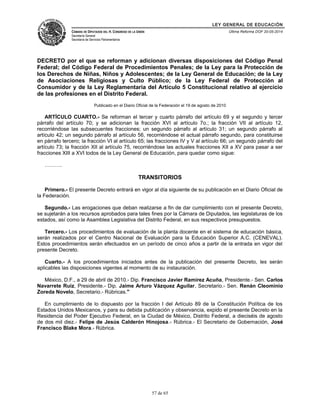 LEY GENERAL DE EDUCACIÓN 
CÁMARA DE DIPUTADOS DEL H. CONGRESO DE LA UNIÓN 
Secretaría General 
Secretaría de Servicios Parlamentarios 
Última Reforma DOF 20-05-2014 
DECRETO por el que se reforman y adicionan diversas disposiciones del Código Penal 
Federal; del Código Federal de Procedimientos Penales; de la Ley para la Protección de 
los Derechos de Niñas, Niños y Adolescentes; de la Ley General de Educación; de la Ley 
de Asociaciones Religiosas y Culto Público; de la Ley Federal de Protección al 
Consumidor y de la Ley Reglamentaria del Artículo 5 Constitucional relativo al ejercicio 
de las profesiones en el Distrito Federal. 
Publicado en el Diario Oficial de la Federación el 19 de agosto de 2010 
ARTÍCULO CUARTO.- Se reforman el tercer y cuarto párrafo del artículo 69 y el segundo y tercer 
párrafo del artículo 70; y se adicionan la fracción XVI al artículo 7o.; la fracción VII al artículo 12, 
recorriéndose las subsecuentes fracciones; un segundo párrafo al artículo 31; un segundo párrafo al 
artículo 42; un segundo párrafo al artículo 56, recorriéndose el actual párrafo segundo, para constituirse 
en párrafo tercero; la fracción VI al artículo 65; las fracciones IV y V al artículo 66; un segundo párrafo del 
artículo 73; la fracción XII al artículo 75, recorriéndose las actuales fracciones XII a XV para pasar a ser 
fracciones XIII a XVI todos de la Ley General de Educación, para quedar como sigue: 
………. 
TRANSITORIOS 
Primero.- El presente Decreto entrará en vigor al día siguiente de su publicación en el Diario Oficial de 
la Federación. 
Segundo.- Las erogaciones que deban realizarse a fin de dar cumplimiento con el presente Decreto, 
se sujetarán a los recursos aprobados para tales fines por la Cámara de Diputados, las legislaturas de los 
estados, así como la Asamblea Legislativa del Distrito Federal, en sus respectivos presupuestos. 
Tercero.- Los procedimientos de evaluación de la planta docente en el sistema de educación básica, 
serán realizados por el Centro Nacional de Evaluación para la Educación Superior A.C. (CENEVAL). 
Estos procedimientos serán efectuados en un período de cinco años a partir de la entrada en vigor del 
presente Decreto. 
Cuarto.- A los procedimientos iniciados antes de la publicación del presente Decreto, les serán 
aplicables las disposiciones vigentes al momento de su instauración. 
México, D.F., a 29 de abril de 2010.- Dip. Francisco Javier Ramírez Acuña, Presidente.- Sen. Carlos 
Navarrete Ruiz, Presidente.- Dip. Jaime Arturo Vázquez Aguilar, Secretario.- Sen. Renán Cleominio 
Zoreda Novelo, Secretario.- Rúbricas." 
En cumplimiento de lo dispuesto por la fracción I del Artículo 89 de la Constitución Política de los 
Estados Unidos Mexicanos, y para su debida publicación y observancia, expido el presente Decreto en la 
Residencia del Poder Ejecutivo Federal, en la Ciudad de México, Distrito Federal, a dieciséis de agosto 
de dos mil diez.- Felipe de Jesús Calderón Hinojosa.- Rúbrica.- El Secretario de Gobernación, José 
Francisco Blake Mora.- Rúbrica. 
57 de 65 
 