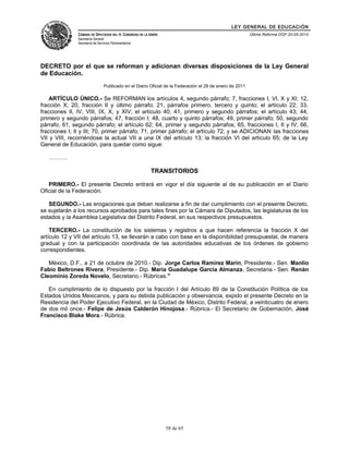 LEY GENERAL DE EDUCACIÓN 
CÁMARA DE DIPUTADOS DEL H. CONGRESO DE LA UNIÓN 
Secretaría General 
Secretaría de Servicios Parlamentarios 
Última Reforma DOF 20-05-2014 
DECRETO por el que se reforman y adicionan diversas disposiciones de la Ley General 
de Educación. 
Publicado en el Diario Oficial de la Federación el 28 de enero de 2011 
ARTÍCULO ÚNICO.- Se REFORMAN los artículos 4, segundo párrafo; 7, fracciones I, VI, X y XI; 12, 
fracción X; 20, fracción II y último párrafo; 21, párrafos primero, tercero y quinto; el artículo 22; 33, 
fracciones II, IV, VIII, IX, X, y XIV; el artículo 40; 41, primero y segundo párrafos; el artículo 43; 44, 
primero y segundo párrafos; 47, fracción I; 48, cuarto y quinto párrafos; 49, primer párrafo; 50, segundo 
párrafo; 61, segundo párrafo; el artículo 62; 64, primer y segundo párrafos; 65, fracciones I, II y IV; 66, 
fracciones I, II y III; 70, primer párrafo; 71, primer párrafo; el artículo 72; y se ADICIONAN las fracciones 
VII y VIII, recorriéndose la actual VII a una IX del artículo 13; la fracción VI del artículo 65; de la Ley 
General de Educación, para quedar como sigue: 
………. 
TRANSITORIOS 
PRIMERO.- El presente Decreto entrará en vigor el día siguiente al de su publicación en el Diario 
Oficial de la Federación. 
SEGUNDO.- Las erogaciones que deban realizarse a fin de dar cumplimiento con el presente Decreto, 
se sujetarán a los recursos aprobados para tales fines por la Cámara de Diputados, las legislaturas de los 
estados y la Asamblea Legislativa del Distrito Federal, en sus respectivos presupuestos. 
TERCERO.- La constitución de los sistemas y registros a que hacen referencia la fracción X del 
artículo 12 y VII del artículo 13, se llevarán a cabo con base en la disponibilidad presupuestal, de manera 
gradual y con la participación coordinada de las autoridades educativas de los órdenes de gobierno 
correspondientes. 
México, D.F., a 21 de octubre de 2010.- Dip. Jorge Carlos Ramirez Marin, Presidente.- Sen. Manlio 
Fabio Beltrones Rivera, Presidente.- Dip. Maria Guadalupe Garcia Almanza, Secretaria.- Sen. Renán 
Cleominio Zoreda Novelo, Secretario.- Rúbricas." 
En cumplimiento de lo dispuesto por la fracción I del Artículo 89 de la Constitución Política de los 
Estados Unidos Mexicanos, y para su debida publicación y observancia, expido el presente Decreto en la 
Residencia del Poder Ejecutivo Federal, en la Ciudad de México, Distrito Federal, a veinticuatro de enero 
de dos mil once.- Felipe de Jesús Calderón Hinojosa.- Rúbrica.- El Secretario de Gobernación, José 
Francisco Blake Mora.- Rúbrica. 
58 de 65 
 