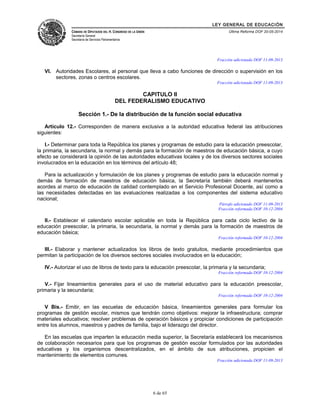 LEY GENERAL DE EDUCACIÓN 
CÁMARA DE DIPUTADOS DEL H. CONGRESO DE LA UNIÓN 
Secretaría General 
Secretaría de Servicios Parlamentarios 
Última Reforma DOF 20-05-2014 
Fracción adicionada DOF 11-09-2013 
VI. Autoridades Escolares, al personal que lleva a cabo funciones de dirección o supervisión en los 
sectores, zonas o centros escolares. 
Fracción adicionada DOF 11-09-2013 
CAPITULO II 
DEL FEDERALISMO EDUCATIVO 
Sección 1.- De la distribución de la función social educativa 
Artículo 12.- Corresponden de manera exclusiva a la autoridad educativa federal las atribuciones 
siguientes: 
I.- Determinar para toda la República los planes y programas de estudio para la educación preescolar, 
la primaria, la secundaria, la normal y demás para la formación de maestros de educación básica, a cuyo 
efecto se considerará la opinión de las autoridades educativas locales y de los diversos sectores sociales 
involucrados en la educación en los términos del artículo 48; 
Para la actualización y formulación de los planes y programas de estudio para la educación normal y 
demás de formación de maestros de educación básica, la Secretaría también deberá mantenerlos 
acordes al marco de educación de calidad contemplado en el Servicio Profesional Docente, así como a 
las necesidades detectadas en las evaluaciones realizadas a los componentes del sistema educativo 
nacional; 
Párrafo adicionado DOF 11-09-2013 
Fracción reformada DOF 10-12-2004 
II.- Establecer el calendario escolar aplicable en toda la República para cada ciclo lectivo de la 
educación preescolar, la primaria, la secundaria, la normal y demás para la formación de maestros de 
educación básica; 
Fracción reformada DOF 10-12-2004 
III.- Elaborar y mantener actualizados los libros de texto gratuitos, mediante procedimientos que 
permitan la participación de los diversos sectores sociales involucrados en la educación; 
IV.- Autorizar el uso de libros de texto para la educación preescolar, la primaria y la secundaria; 
Fracción reformada DOF 10-12-2004 
V.- Fijar lineamientos generales para el uso de material educativo para la educación preescolar, 
primaria y la secundaria; 
Fracción reformada DOF 10-12-2004 
V Bis.- Emitir, en las escuelas de educación básica, lineamientos generales para formular los 
programas de gestión escolar, mismos que tendrán como objetivos: mejorar la infraestructura; comprar 
materiales educativos; resolver problemas de operación básicos y propiciar condiciones de participación 
entre los alumnos, maestros y padres de familia, bajo el liderazgo del director. 
En las escuelas que imparten la educación media superior, la Secretaría establecerá los mecanismos 
de colaboración necesarios para que los programas de gestión escolar formulados por las autoridades 
educativas y los organismos descentralizados, en el ámbito de sus atribuciones, propicien el 
mantenimiento de elementos comunes. 
Fracción adicionada DOF 11-09-2013 
6 de 65 
 