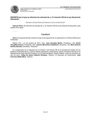 LEY GENERAL DE EDUCACIÓN 
CÁMARA DE DIPUTADOS DEL H. CONGRESO DE LA UNIÓN 
Secretaría General 
Secretaría de Servicios Parlamentarios 
Última Reforma DOF 20-05-2014 
DECRETO por el que se reforman los artículos 9o. y 14, fracción VIII de la Ley General de 
Educación. 
Publicado en el Diario Oficial de la Federación el 16 de noviembre de 2011 
Artículo Único. Se reforman los artículos 9o. y 14, fracción VIII de la Ley General de Educación, para 
quedar como sigue: 
………. 
Transitorio 
Único. El presente Decreto entrará en vigor al día siguiente de su publicación en el Diario Oficial de la 
Federación. 
México, D.F., a 6 de octubre de 2011.- Sen. Jose Gonzalez Morfin, Presidente.- Dip. Emilio 
Chuayffet Chemor, Presidente.- Sen. Ludivina Menchaca Castellanos, Secretaria.- Dip. María Dolores 
Del Río Sánchez, Secretaria.- Rúbricas." 
En cumplimiento de lo dispuesto por la fracción I del Artículo 89 de la Constitución Política de los 
Estados Unidos Mexicanos, y para su debida publicación y observancia, expido el presente Decreto en la 
Residencia del Poder Ejecutivo Federal, en la Ciudad de México, Distrito Federal, a diez de noviembre de 
dos mil once.- Felipe de Jesús Calderón Hinojosa.- Rúbrica.- El Secretario de Gobernación, José 
Francisco Blake Mora.- Rúbrica. 
60 de 65 
 