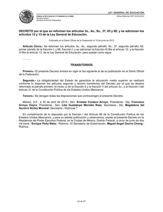 LEY GENERAL DE EDUCACIÓN 
CÁMARA DE DIPUTADOS DEL H. CONGRESO DE LA UNIÓN 
Secretaría General 
Secretaría de Servicios Parlamentarios 
Última Reforma DOF 20-05-2014 
DECRETO por el que se reforman los artículos 3o., 4o., 9o., 37, 65 y 66; y se adicionan los 
artículos 12 y 13 de la Ley General de Educación. 
Publicado en el Diario Oficial de la Federación el 10 de junio de 2013 
Artículo Único.- Se reforman los artículos 3o.; 4o., segundo párrafo; 9o.; 37, segundo párrafo; 65, 
primer párrafo de la fracción I; y 66, fracción I; y se adicionan la fracción IX Bis al artículo 12; y la fracción 
VI Bis al artículo 13, de la Ley General de Educación, para quedar como sigue: 
……… 
TRANSITORIOS 
Primero.- El presente Decreto entrará en vigor el día siguiente al de su publicación en el Diario Oficial 
de la Federación. 
Segundo.- La obligatoriedad del Estado de garantizar la educación media superior se realizará 
conforme lo disponen los artículos segundo y tercero transitorios del Decreto por el que se declara 
reformado el párrafo primero; el inciso c) de la fracción II y la fracción V del artículo 3o., y la fracción I del 
artículo 31 de la Constitución Política de los Estados Unidos Mexicanos. 
Tercero.- Se derogan todas las disposiciones que contravengan al presente Decreto. 
México, D.F., a 30 de abril de 2013.- Sen. Ernesto Cordero Arroyo, Presidente.- Dip. Francisco 
Arroyo Vieyra, Presidente.- Sen. Lilia Guadalupe Merodio Reza, Secretaria.- Dip. Magdalena del 
Socorro Núñez Monreal, Secretaria.- Rúbricas." 
En cumplimiento de lo dispuesto por la fracción I del Artículo 89 de la Constitución Política de los 
Estados Unidos Mexicanos, y para su debida publicación y observancia, expido el presente Decreto en la 
Residencia del Poder Ejecutivo Federal, en la Ciudad de México, Distrito Federal, a cinco de junio de dos 
mil trece.- Enrique Peña Nieto.- Rúbrica.- El Secretario de Gobernación, Miguel Ángel Osorio Chong.- 
Rúbrica. 
62 de 65 
 