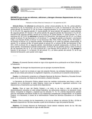 LEY GENERAL DE EDUCACIÓN 
CÁMARA DE DIPUTADOS DEL H. CONGRESO DE LA UNIÓN 
Secretaría General 
Secretaría de Servicios Parlamentarios 
Última Reforma DOF 20-05-2014 
DECRETO por el que se reforman, adicionan y derogan diversas disposiciones de la Ley 
General de Educación. 
Publicado en el Diario Oficial de la Federación el 11 de septiembre de 2013 
Artículo Único.- Se reforman los artículos 2o., primer y tercer párrafos; 3o.; 6o.; 8o., primer párrafo y 
fracciones II y III; 10, fracciones I, III, VI y VII; 12, fracciones VI, X y XII; 13, fracciones IV, VII y VIII; 16, 
primer párrafo; 20, fracción II; 21; 29; 30, primer y segundo párrafos; 31; 32, primer párrafo; 33, fracciones 
IV, VI, IX y XV; 34, segundo párrafo; 41, quinto párrafo; 44, tercer párrafo; 48, segundo y cuarto párrafos; 
56, segundo párrafo; 57, fracción I; 58, primer párrafo; 59, segundo párrafo; 65, fracciones II, VI y VII; 67, 
fracción III; 69, segundo párrafo y tercero en su inciso g); 70, primer párrafo; 71, primer párrafo; 72, y 75, 
fracciones XII, XV y XVI; se adicionan la fracción IV al artículo 8o.; las fracciones VIII, IX y X, y un último 
párrafo al artículo 10; las fracciones V y VI al artículo 11; un segundo párrafo a la fracción I, una fracción 
V Bis y una fracción XII Bis al artículo 12; las fracciones I Bis, II Bis, XI Bis, XII Bis, XII Ter, XII Quáter y 
XII Quintus al artículo 14; un segundo párrafo, recorriéndose en su orden los párrafos subsecuentes, al 
artículo 15; un artículo 24 Bis; un quinto párrafo al artículo 25; un artículo 28 Bis; las fracciones IV Bis, 
XVI y XVII al artículo 33; un segundo párrafo, recorriéndose el párrafo subsecuente, al artículo 42; un 
tercer párrafo, recorriéndose el párrafo subsecuente, al artículo 56; los párrafos quinto y sexto al artículo 
58; las fracciones VIII, IX, X, XI y XII al artículo 65, y una fracción XVII al artículo 75, y se derogan la 
fracción IV del artículo 11; la fracción VII del artículo 12, y el último párrafo del artículo 75, de la Ley 
General de Educación, para quedar como sigue: 
.......... 
TRANSITORIOS 
Primero.- El presente Decreto entrará en vigor al día siguiente de su publicación en el Diario Oficial de 
la Federación. 
Segundo.- Se derogan las disposiciones que se opongan al presente Decreto. 
Tercero.- A partir de la entrada en vigor del presente Decreto, las entidades federativas tendrán un 
plazo de seis meses para adecuar su legislación respectiva, a lo previsto por el presente ordenamiento. 
Cuarto.- La información contenida en el Registro Nacional de Alumnos, Maestros y Escuelas formará 
parte, en lo conducente, del Sistema de Información y Gestión Educativa. 
La Secretaría de Educación Pública deberá tomar las medidas conducentes para llevar a cabo la 
migración de la información al citado Sistema, mismo que se regulará y organizará conforme a las 
disposiciones y lineamientos que expida dicha dependencia. 
Quinto.- Para el caso del Distrito Federal y en tanto no se lleve a cabo el proceso de 
descentralización educativa en esta entidad federativa, las atribuciones relativas a la educación inicial, 
básica -incluyendo la indígena- y especial que los artículos 11, 13, 14 y demás disposiciones señalan 
para las autoridades educativas locales en sus respectivas competencias corresponderán, en el Distrito 
Federal, a la Secretaría, a través de la Administración Federal de Servicios Educativos en el Distrito 
Federal. 
Sexto.- Para la emisión de los lineamientos a los que se refieren los artículos 24 Bis y 28 Bis la 
Secretaría dispondrá de 180 días naturales a partir de la entrada en vigor del presente Decreto. 
Séptimo.- El Consejo Nacional de Participación Social deberá instalarse dentro de los 180 días 
naturales siguientes a la entrada en vigor de este Decreto. 
63 de 65 
 