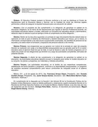 LEY GENERAL DE EDUCACIÓN 
CÁMARA DE DIPUTADOS DEL H. CONGRESO DE LA UNIÓN 
Secretaría General 
Secretaría de Servicios Parlamentarios 
Última Reforma DOF 20-05-2014 
Octavo.- El Ejecutivo Federal revisará la fórmula conforme a la cual se distribuye el Fondo de 
Aportaciones para la Educación Básica y Normal, con la finalidad de iniciar las reformas legales 
pertinentes a efecto de asegurar la equidad necesaria para una educación de calidad. 
Noveno.- Con el propósito de dar cumplimiento a la obligación de garantizar la calidad en la 
educación obligatoria, en el marco de las disposiciones que regulan el Servicio Profesional Docente, las 
autoridades educativas federal y locales, adecuarán su normativa de naturaleza laboral y administrativa, 
debiendo dejar sin efectos la que se oponga o limite el cumplimiento de dicha obligación. 
Décimo. Dentro de los dos años siguientes a la entrada en vigor del presente Decreto deberá estar en 
operación en todo el país el Sistema de Información y Gestión Educativa que incluya, por lo menos, la 
información correspondiente a las estructuras ocupacionales autorizadas, las plantillas de personal de las 
escuelas y los datos sobre la formación y trayectoria del personal adscrito a las mismas. 
Décimo Primero. Las erogaciones que se generen con motivo de la entrada en vigor del presente 
Decreto se realizarán con cargo a la disponibilidad presupuestaria que se apruebe para tal fin al sector 
educativo para el ejercicio fiscal de que se trate, lo cual se llevará a cabo de manera progresiva con el 
objeto de cumplir con las obligaciones que tendrán a su cargo las autoridades competentes, derivadas del 
presente Decreto. 
Décimo Segundo. A efecto de dar cumplimiento a la obligación de garantizar la calidad en la 
educación, las autoridades educativas deberán proveer lo necesario para revisar el modelo educativo en 
su conjunto, los planes y programas, los materiales y métodos educativos. 
Décimo Tercero. Las autoridades educativas, en el ámbito de sus respectivas competencias, 
establecerán de forma paulatina y progresiva, conforme a la disponibilidad presupuestaria, un programa 
de subsidios escolares compensatorios para reducir condiciones de inequidad social en el sistema 
educativo. 
México, D.F., a 22 de agosto de 2013.- Dip. Francisco Arroyo Vieyra, Presidente.- Sen. Ernesto 
Cordero Arroyo, Presidente.- Dip. Javier Orozco Gomez, Secretario.- Sen. María Elena Barrera Tapia, 
Secretaria.- Rúbricas." 
En cumplimiento de lo dispuesto por la fracción I del Artículo 89 de la Constitución Política de los 
Estados Unidos Mexicanos, y para su debida publicación y observancia, expido el presente Decreto en la 
Residencia del Poder Ejecutivo Federal, en la Ciudad de México, Distrito Federal, a los diez días del mes 
de septiembre de dos mil trece.- Enrique Peña Nieto.- Rúbrica.- El Secretario de Gobernación, Miguel 
Ángel Osorio Chong.- Rúbrica. 
64 de 65 
 