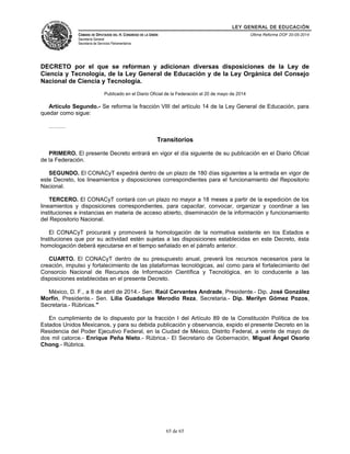 LEY GENERAL DE EDUCACIÓN 
CÁMARA DE DIPUTADOS DEL H. CONGRESO DE LA UNIÓN 
Secretaría General 
Secretaría de Servicios Parlamentarios 
Última Reforma DOF 20-05-2014 
DECRETO por el que se reforman y adicionan diversas disposiciones de la Ley de 
Ciencia y Tecnología, de la Ley General de Educación y de la Ley Orgánica del Consejo 
Nacional de Ciencia y Tecnología. 
Publicado en el Diario Oficial de la Federación el 20 de mayo de 2014 
Artículo Segundo.- Se reforma la fracción VIII del artículo 14 de la Ley General de Educación, para 
quedar como sigue: 
……… 
Transitorios 
PRIMERO. El presente Decreto entrará en vigor el día siguiente de su publicación en el Diario Oficial 
de la Federación. 
SEGUNDO. El CONACyT expedirá dentro de un plazo de 180 días siguientes a la entrada en vigor de 
este Decreto, los lineamientos y disposiciones correspondientes para el funcionamiento del Repositorio 
Nacional. 
TERCERO. El CONACyT contará con un plazo no mayor a 18 meses a partir de la expedición de los 
lineamientos y disposiciones correspondientes, para capacitar, convocar, organizar y coordinar a las 
instituciones e instancias en materia de acceso abierto, diseminación de la información y funcionamiento 
del Repositorio Nacional. 
El CONACyT procurará y promoverá la homologación de la normativa existente en los Estados e 
Instituciones que por su actividad estén sujetas a las disposiciones establecidas en este Decreto, ésta 
homologación deberá ejecutarse en el tiempo señalado en el párrafo anterior. 
CUARTO. El CONACyT dentro de su presupuesto anual, preverá los recursos necesarios para la 
creación, impulso y fortalecimiento de las plataformas tecnológicas, así como para el fortalecimiento del 
Consorcio Nacional de Recursos de Información Científica y Tecnológica, en lo conducente a las 
disposiciones establecidas en el presente Decreto. 
México, D. F., a 8 de abril de 2014.- Sen. Raúl Cervantes Andrade, Presidente.- Dip. José González 
Morfín, Presidente.- Sen. Lilia Guadalupe Merodio Reza, Secretaria.- Dip. Merilyn Gómez Pozos, 
Secretaria.- Rúbricas." 
En cumplimiento de lo dispuesto por la fracción I del Artículo 89 de la Constitución Política de los 
Estados Unidos Mexicanos, y para su debida publicación y observancia, expido el presente Decreto en la 
Residencia del Poder Ejecutivo Federal, en la Ciudad de México, Distrito Federal, a veinte de mayo de 
dos mil catorce.- Enrique Peña Nieto.- Rúbrica.- El Secretario de Gobernación, Miguel Ángel Osorio 
Chong.- Rúbrica. 
65 de 65 
