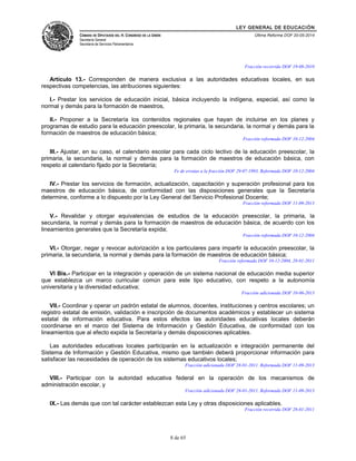 LEY GENERAL DE EDUCACIÓN 
CÁMARA DE DIPUTADOS DEL H. CONGRESO DE LA UNIÓN 
Secretaría General 
Secretaría de Servicios Parlamentarios 
Última Reforma DOF 20-05-2014 
Fracción recorrida DOF 19-08-2010 
Artículo 13.- Corresponden de manera exclusiva a las autoridades educativas locales, en sus 
respectivas competencias, las atribuciones siguientes: 
I.- Prestar los servicios de educación inicial, básica incluyendo la indígena, especial, así como la 
normal y demás para la formación de maestros, 
II.- Proponer a la Secretaría los contenidos regionales que hayan de incluirse en los planes y 
programas de estudio para la educación preescolar, la primaria, la secundaria, la normal y demás para la 
formación de maestros de educación básica; 
Fracción reformada DOF 10-12-2004 
III.- Ajustar, en su caso, el calendario escolar para cada ciclo lectivo de la educación preescolar, la 
primaria, la secundaria, la normal y demás para la formación de maestros de educación básica, con 
respeto al calendario fijado por la Secretaría; 
Fe de erratas a la fracción DOF 29-07-1993. Reformada DOF 10-12-2004 
IV.- Prestar los servicios de formación, actualización, capacitación y superación profesional para los 
maestros de educación básica, de conformidad con las disposiciones generales que la Secretaría 
determine, conforme a lo dispuesto por la Ley General del Servicio Profesional Docente; 
Fracción reformada DOF 11-09-2013 
V.- Revalidar y otorgar equivalencias de estudios de la educación preescolar, la primaria, la 
secundaria, la normal y demás para la formación de maestros de educación básica, de acuerdo con los 
lineamientos generales que la Secretaría expida; 
Fracción reformada DOF 10-12-2004 
VI.- Otorgar, negar y revocar autorización a los particulares para impartir la educación preescolar, la 
primaria, la secundaria, la normal y demás para la formación de maestros de educación básica; 
Fracción reformada DOF 10-12-2004, 28-01-2011 
VI Bis.- Participar en la integración y operación de un sistema nacional de educación media superior 
que establezca un marco curricular común para este tipo educativo, con respeto a la autonomía 
universitaria y la diversidad educativa; 
Fracción adicionada DOF 10-06-2013 
VII.- Coordinar y operar un padrón estatal de alumnos, docentes, instituciones y centros escolares; un 
registro estatal de emisión, validación e inscripción de documentos académicos y establecer un sistema 
estatal de información educativa. Para estos efectos las autoridades educativas locales deberán 
coordinarse en el marco del Sistema de Información y Gestión Educativa, de conformidad con los 
lineamientos que al efecto expida la Secretaría y demás disposiciones aplicables. 
Las autoridades educativas locales participarán en la actualización e integración permanente del 
Sistema de Información y Gestión Educativa, mismo que también deberá proporcionar información para 
satisfacer las necesidades de operación de los sistemas educativos locales; 
Fracción adicionada DOF 28-01-2011. Reformada DOF 11-09-2013 
VIII.- Participar con la autoridad educativa federal en la operación de los mecanismos de 
administración escolar, y 
Fracción adicionada DOF 28-01-2011. Reformada DOF 11-09-2013 
IX.- Las demás que con tal carácter establezcan esta Ley y otras disposiciones aplicables. 
Fracción recorrida DOF 28-01-2011 
8 de 65 
 