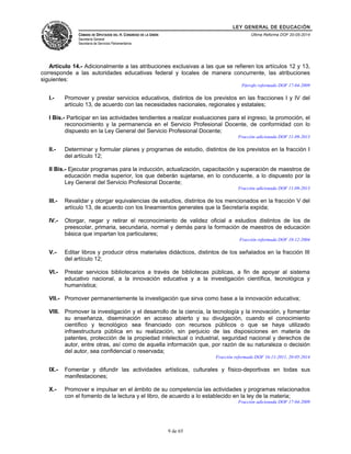LEY GENERAL DE EDUCACIÓN 
CÁMARA DE DIPUTADOS DEL H. CONGRESO DE LA UNIÓN 
Secretaría General 
Secretaría de Servicios Parlamentarios 
Última Reforma DOF 20-05-2014 
Artículo 14.- Adicionalmente a las atribuciones exclusivas a las que se refieren los artículos 12 y 13, 
corresponde a las autoridades educativas federal y locales de manera concurrente, las atribuciones 
siguientes: 
Párrafo reformado DOF 17-04-2009 
I.- Promover y prestar servicios educativos, distintos de los previstos en las fracciones I y IV del 
artículo 13, de acuerdo con las necesidades nacionales, regionales y estatales; 
I Bis.- Participar en las actividades tendientes a realizar evaluaciones para el ingreso, la promoción, el 
reconocimiento y la permanencia en el Servicio Profesional Docente, de conformidad con lo 
dispuesto en la Ley General del Servicio Profesional Docente; 
Fracción adicionada DOF 11-09-2013 
II.- Determinar y formular planes y programas de estudio, distintos de los previstos en la fracción I 
del artículo 12; 
II Bis.- Ejecutar programas para la inducción, actualización, capacitación y superación de maestros de 
educación media superior, los que deberán sujetarse, en lo conducente, a lo dispuesto por la 
Ley General del Servicio Profesional Docente; 
Fracción adicionada DOF 11-09-2013 
III.- Revalidar y otorgar equivalencias de estudios, distintos de los mencionados en la fracción V del 
artículo 13, de acuerdo con los lineamientos generales que la Secretaría expida; 
IV.- Otorgar, negar y retirar el reconocimiento de validez oficial a estudios distintos de los de 
preescolar, primaria, secundaria, normal y demás para la formación de maestros de educación 
básica que impartan los particulares; 
Fracción reformada DOF 10-12-2004 
V.- Editar libros y producir otros materiales didácticos, distintos de los señalados en la fracción III 
del artículo 12; 
VI.- Prestar servicios bibliotecarios a través de bibliotecas públicas, a fin de apoyar al sistema 
educativo nacional, a la innovación educativa y a la investigación científica, tecnológica y 
humanística; 
VII.- Promover permanentemente la investigación que sirva como base a la innovación educativa; 
VIII. Promover la investigación y el desarrollo de la ciencia, la tecnología y la innovación, y fomentar 
su enseñanza, diseminación en acceso abierto y su divulgación, cuando el conocimiento 
científico y tecnológico sea financiado con recursos públicos o que se haya utilizado 
infraestructura pública en su realización, sin perjuicio de las disposiciones en materia de 
patentes, protección de la propiedad intelectual o industrial, seguridad nacional y derechos de 
autor, entre otras, así como de aquella información que, por razón de su naturaleza o decisión 
del autor, sea confidencial o reservada; 
Fracción reformada DOF 16-11-2011, 20-05-2014 
IX.- Fomentar y difundir las actividades artísticas, culturales y físico-deportivas en todas sus 
manifestaciones; 
X.- Promover e impulsar en el ámbito de su competencia las actividades y programas relacionados 
con el fomento de la lectura y el libro, de acuerdo a lo establecido en la ley de la materia; 
Fracción adicionada DOF 17-04-2009 
9 de 65 
 