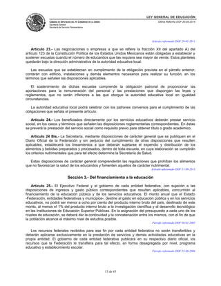 LEY GENERAL DE EDUCACIÓN 
CÁMARA DE DIPUTADOS DEL H. CONGRESO DE LA UNIÓN 
Secretaría General 
Secretaría de Servicios Parlamentarios 
Última Reforma DOF 20-05-2014 
Artículo reformado DOF 28-01-2011 
Artículo 23.- Las negociaciones o empresas a que se refiere la fracción XII del apartado A) del 
artículo 123 de la Constitución Política de los Estados Unidos Mexicanos están obligadas a establecer y 
sostener escuelas cuando el número de educandos que las requiera sea mayor de veinte. Estos planteles 
quedarán bajo la dirección administrativa de la autoridad educativa local. 
Las escuelas que se establezcan en cumplimiento de la obligación prevista en el párrafo anterior, 
contarán con edificio, instalaciones y demás elementos necesarios para realizar su función, en los 
términos que señalen las disposiciones aplicables. 
El sostenimiento de dichas escuelas comprende la obligación patronal de proporcionar las 
aportaciones para la remuneración del personal y las prestaciones que dispongan las leyes y 
reglamentos, que no serán inferiores a las que otorgue la autoridad educativa local en igualdad 
circunstancias. 
La autoridad educativa local podrá celebrar con los patrones convenios para el cumplimiento de las 
obligaciones que señala el presente artículo. 
Artículo 24.- Los beneficiados directamente por los servicios educativos deberán prestar servicio 
social, en los casos y términos que señalen las disposiciones reglamentarias correspondientes. En éstas 
se preverá la prestación del servicio social como requisito previo para obtener título o grado académico. 
Artículo 24 Bis.- La Secretaría, mediante disposiciones de carácter general que se publiquen en el 
Diario Oficial de la Federación y sin perjuicio del cumplimiento de otras disposiciones que resulten 
aplicables, establecerá los lineamientos a que deberán sujetarse el expendio y distribución de los 
alimentos y bebidas preparados y procesados, dentro de toda escuela, en cuya elaboración se cumplirán 
los criterios nutrimentales que para tal efecto determine la Secretaría de Salud. 
Estas disposiciones de carácter general comprenderán las regulaciones que prohíban los alimentos 
que no favorezcan la salud de los educandos y fomenten aquellos de carácter nutrimental. 
Artículo adicionado DOF 11-09-2013 
Sección 3.- Del financiamiento a la educación 
Artículo 25.- El Ejecutivo Federal y el gobierno de cada entidad federativa, con sujeción a las 
disposiciones de ingresos y gasto público correspondientes que resulten aplicables, concurrirán al 
financiamiento de la educación pública y de los servicios educativos. El monto anual que el Estado 
-Federación, entidades federativas y municipios-, destine al gasto en educación pública y en los servicios 
educativos, no podrá ser menor a ocho por ciento del producto interno bruto del país, destinado de este 
monto, al menos el 1% del producto interno bruto a la investigación científica y al desarrollo tecnológico 
en las Instituciones de Educación Superior Públicas. En la asignación del presupuesto a cada uno de los 
niveles de educación, se deberá dar la continuidad y la concatenación entre los mismos, con el fin de que 
la población alcance el máximo nivel de estudios posible. 
Párrafo reformado DOF 04-01-2005 
Los recursos federales recibidos para ese fin por cada entidad federativa no serán transferibles y 
deberán aplicarse exclusivamente en la prestación de servicios y demás actividades educativas en la 
propia entidad. El gobierno de cada entidad federativa publicará en su respectivo diario oficial, los 
recursos que la Federación le transfiera para tal efecto, en forma desagregada por nivel, programa 
educativo y establecimiento escolar. 
Párrafo reformado DOF 22-06-2006 
13 de 65 
 