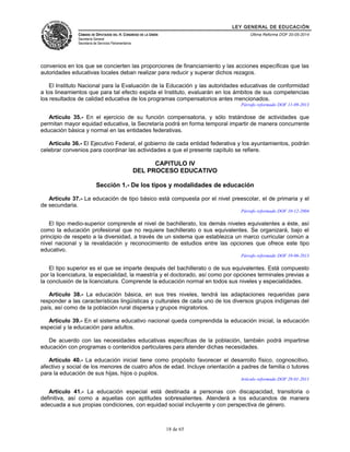 LEY GENERAL DE EDUCACIÓN 
CÁMARA DE DIPUTADOS DEL H. CONGRESO DE LA UNIÓN 
Secretaría General 
Secretaría de Servicios Parlamentarios 
Última Reforma DOF 20-05-2014 
convenios en los que se concierten las proporciones de financiamiento y las acciones específicas que las 
autoridades educativas locales deban realizar para reducir y superar dichos rezagos. 
El Instituto Nacional para la Evaluación de la Educación y las autoridades educativas de conformidad 
a los lineamientos que para tal efecto expida el Instituto, evaluarán en los ámbitos de sus competencias 
los resultados de calidad educativa de los programas compensatorios antes mencionados. 
Párrafo reformado DOF 11-09-2013 
Artículo 35.- En el ejercicio de su función compensatoria, y sólo tratándose de actividades que 
permitan mayor equidad educativa, la Secretaría podrá en forma temporal impartir de manera concurrente 
educación básica y normal en las entidades federativas. 
Artículo 36.- El Ejecutivo Federal, el gobierno de cada entidad federativa y los ayuntamientos, podrán 
celebrar convenios para coordinar las actividades a que el presente capítulo se refiere. 
CAPITULO IV 
DEL PROCESO EDUCATIVO 
Sección 1.- De los tipos y modalidades de educación 
Artículo 37.- La educación de tipo básico está compuesta por el nivel preescolar, el de primaria y el 
de secundaria. 
Párrafo reformado DOF 10-12-2004 
El tipo medio-superior comprende el nivel de bachillerato, los demás niveles equivalentes a éste, así 
como la educación profesional que no requiere bachillerato o sus equivalentes. Se organizará, bajo el 
principio de respeto a la diversidad, a través de un sistema que establezca un marco curricular común a 
nivel nacional y la revalidación y reconocimiento de estudios entre las opciones que ofrece este tipo 
educativo. 
Párrafo reformado DOF 10-06-2013 
El tipo superior es el que se imparte después del bachillerato o de sus equivalentes. Está compuesto 
por la licenciatura, la especialidad, la maestría y el doctorado, así como por opciones terminales previas a 
la conclusión de la licenciatura. Comprende la educación normal en todos sus niveles y especialidades. 
Artículo 38.- La educación básica, en sus tres niveles, tendrá las adaptaciones requeridas para 
responder a las características lingüísticas y culturales de cada uno de los diversos grupos indígenas del 
país, así como de la población rural dispersa y grupos migratorios. 
Artículo 39.- En el sistema educativo nacional queda comprendida la educación inicial, la educación 
especial y la educación para adultos. 
De acuerdo con las necesidades educativas específicas de la población, también podrá impartirse 
educación con programas o contenidos particulares para atender dichas necesidades. 
Artículo 40.- La educación inicial tiene como propósito favorecer el desarrollo físico, cognoscitivo, 
afectivo y social de los menores de cuatro años de edad. Incluye orientación a padres de familia o tutores 
para la educación de sus hijas, hijos o pupilos. 
Artículo reformado DOF 28-01-2011 
Artículo 41.- La educación especial está destinada a personas con discapacidad, transitoria o 
definitiva, así como a aquellas con aptitudes sobresalientes. Atenderá a los educandos de manera 
adecuada a sus propias condiciones, con equidad social incluyente y con perspectiva de género. 
18 de 65 
 