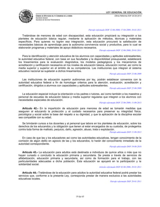 LEY GENERAL DE EDUCACIÓN 
CÁMARA DE DIPUTADOS DEL H. CONGRESO DE LA UNIÓN 
Secretaría General 
Secretaría de Servicios Parlamentarios 
Última Reforma DOF 20-05-2014 
Párrafo reformado DOF 12-06-2000, 17-04-2009, 28-01-2011 
Tratándose de menores de edad con discapacidad, esta educación propiciará su integración a los 
planteles de educación básica regular, mediante la aplicación de métodos, técnicas y materiales 
específicos. Para quienes no logren esa integración, esta educación procurará la satisfacción de 
necesidades básicas de aprendizaje para la autónoma convivencia social y productiva, para lo cual se 
elaborarán programas y materiales de apoyo didácticos necesarios. 
Párrafo reformado DOF 12-06-2000, 28-01-2011 
Para la identificación y atención educativa de los alumnos con capacidades y aptitudes sobresalientes, 
la autoridad educativa federal, con base en sus facultades y la disponibilidad presupuestal, establecerá 
los lineamientos para la evaluación diagnóstica, los modelos pedagógicos y los mecanismos de 
acreditación y certificación necesarios en los niveles de educación básica, educación normal, así como la 
media superior y superior en el ámbito de su competencia. Las instituciones que integran el sistema 
educativo nacional se sujetarán a dichos lineamientos. 
Párrafo adicionado DOF 22-06-2009 
Las instituciones de educación superior autónomas por ley, podrán establecer convenios con la 
autoridad educativa federal a fin de homologar criterios para la atención, evaluación, acreditación y 
certificación, dirigidos a alumnos con capacidades y aptitudes sobresalientes. 
Párrafo adicionado DOF 22-06-2009 
La educación especial incluye la orientación a los padres o tutores, así como también a los maestros y 
personal de escuelas de educación básica y media superior regulares que integren a los alumnos con 
necesidades especiales de educación. 
Párrafo reformado DOF 22-06-2009, 11-09-2013 
Artículo 42.- En la impartición de educación para menores de edad se tomarán medidas que 
aseguren al educando la protección y el cuidado necesarios para preservar su integridad física, 
psicológica y social sobre la base del respeto a su dignidad, y que la aplicación de la disciplina escolar 
sea compatible con su edad. 
Se brindarán cursos a los docentes y al personal que labora en los planteles de educación, sobre los 
derechos de los educandos y la obligación que tienen al estar encargados de su custodia, de protegerlos 
contra toda forma de maltrato, perjuicio, daño, agresión, abuso, trata o explotación. 
Párrafo adicionado DOF 11-09-2013 
En caso de que las y los educadores así como las autoridades educativas, tengan conocimiento de la 
comisión de algún delito en agravio de las y los educandos, lo harán del conocimiento inmediato de la 
autoridad correspondiente. 
Párrafo adicionado DOF 19-08-2010 
Artículo 43.- La educación para adultos está destinada a individuos de quince años o más que no 
hayan cursado o concluido la educación primaria y secundaria. Se presta a través de servicios de 
alfabetización, educación primaria y secundaria, así como de formación para el trabajo, con las 
particularidades adecuadas a dicha población. Esta educación se apoyará en la participación y la 
solidaridad social. 
Artículo reformado DOF 02-06-2006, 28-01-2011 
Artículo 44.- Tratándose de la educación para adultos la autoridad educativa federal podrá prestar los 
servicios que, conforme a la presente Ley, corresponda prestar de manera exclusiva a las autoridades 
educativas locales. 
Párrafo reformado DOF 28-01-2011 
19 de 65 
 