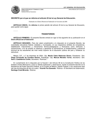 LEY GENERAL DE EDUCACIÓN 
CÁMARA DE DIPUTADOS DEL H. CONGRESO DE LA UNIÓN 
Secretaría General 
Secretaría de Servicios Parlamentarios 
Última Reforma DOF 20-05-2014 
DECRETO por el que se reforma el artículo 25 de la Ley General de Educación. 
Publicado en el Diario Oficial de la Federación el 4 de enero de 2005 
ARTÍCULO ÚNICO.- Se reforma el primer párrafo del artículo 25 de la Ley General de Educación, 
para quedar como sigue: 
.......... 
TRANSITORIOS 
ARTÍCULO PRIMERO.- El presente Decreto entrará en vigor al día siguiente de su publicación en el 
Diario Oficial de la Federación. 
ARTÍCULO SEGUNDO.- Para dar cabal cumplimiento a lo dispuesto en el presente Decreto, las 
autoridades educativas federal, estatales y municipales, en sus respectivos ámbitos de competencia, 
establecerán instrumentos y mecanismos técnico-pedagógicos y financieros como estímulos o 
subvenciones, a fin de ampliar la cobertura y garantizar la permanencia, el fortalecimiento y eficiencia 
terminal de los estudiantes del nivel medio superior de la educación pública del país y fortalecer su 
estructura. 
México, D.F., a 7 de diciembre de 2004.- Dip. Manlio Fabio Beltrones Rivera, Presidente.- Sen. 
Diego Fernández de Cevallos Ramos, Presidente.- Dip. Marcos Morales Torres, Secretario.- Sen. 
Sara I. Castellanos Cortés, Secretaria.- Rúbricas." 
En cumplimiento de lo dispuesto por la fracción I del Artículo 89 de la Constitución Política de los 
Estados Unidos Mexicanos y para su debida publicación y observancia, expido el presente Decreto en la 
Residencia del Poder Ejecutivo Federal, en la Ciudad de México, Distrito Federal, a los veintinueve días 
del mes de diciembre de dos mil cuatro.- Vicente Fox Quesada.- Rúbrica.- El Secretario de Gobernación, 
Santiago Creel Miranda.- Rúbrica. 
43 de 65 
 