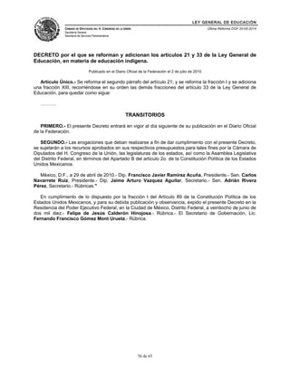 LEY GENERAL DE EDUCACIÓN 
CÁMARA DE DIPUTADOS DEL H. CONGRESO DE LA UNIÓN 
Secretaría General 
Secretaría de Servicios Parlamentarios 
Última Reforma DOF 20-05-2014 
DECRETO por el que se reforman y adicionan los artículos 21 y 33 de la Ley General de 
Educación, en materia de educación indígena. 
Publicado en el Diario Oficial de la Federación el 2 de julio de 2010 
Artículo Único.- Se reforma el segundo párrafo del artículo 21; y se reforma la fracción I y se adiciona 
una fracción XIII, recorriéndose en su orden las demás fracciones del artículo 33 de la Ley General de 
Educación, para quedar como sigue: 
………. 
TRANSITORIOS 
PRIMERO.- El presente Decreto entrará en vigor al día siguiente de su publicación en el Diario Oficial 
de la Federación. 
SEGUNDO.- Las erogaciones que deban realizarse a fin de dar cumplimiento con el presente Decreto, 
se sujetarán a los recursos aprobados en sus respectivos presupuestos para tales fines por la Cámara de 
Diputados del H. Congreso de la Unión, las legislaturas de los estados, así como la Asamblea Legislativa 
del Distrito Federal, en términos del Apartado B del artículo 2o. de la Constitución Política de los Estados 
Unidos Mexicanos. 
México, D.F., a 29 de abril de 2010.- Dip. Francisco Javier Ramirez Acuña, Presidente.- Sen. Carlos 
Navarrete Ruiz, Presidente.- Dip. Jaime Arturo Vazquez Aguilar, Secretario.- Sen. Adrián Rivera 
Pérez, Secretario.- Rúbricas." 
En cumplimiento de lo dispuesto por la fracción I del Artículo 89 de la Constitución Política de los 
Estados Unidos Mexicanos, y para su debida publicación y observancia, expido el presente Decreto en la 
Residencia del Poder Ejecutivo Federal, en la Ciudad de México, Distrito Federal, a veintiocho de junio de 
dos mil diez.- Felipe de Jesús Calderón Hinojosa.- Rúbrica.- El Secretario de Gobernación, Lic. 
Fernando Francisco Gómez Mont Urueta.- Rúbrica. 
56 de 65 
 