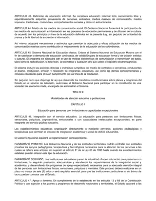 ARTICULO 43. Definición de educación informal. Se considera educación informal todo conocimiento libre y
espontáneamente adquirido, proveniente de personas, entidades, medios masivos de comunicación, medios
impresos, tradiciones, costumbres, comportamientos sociales y otros no estructurados.
ARTICULO 44. Misión de Ios medios de comunicación social. El Gobierno Nacional fomentará la participación de
los medios de comunicación e información en los procesos de educación permanente y de difusión de la cultura,
de acuerdo con los principios y fines de la educación definidos en la presente Ley, sin perjuicio de la libertad de
prensa y de la libertad de expresión e información.
Así mismo, adoptará mecanismos y estímulos que permitan la adecuada y eficaz utilización de los medios de
comunicación masivos corno contribución al mejoramiento de la educación de los colombianos.
ARTICULO 45. Sistema Nacional de Educación Masiva. Créase el Sistema Nacional de Educación Masiva con el
fin de satisfacer la demanda de educación continuada, de validación para la educación formal y de difusión artística
y cultural. El programa se ejecutará con el uso de medios electrónicos de comunicación o transmisión de datos,
tales como la radiodifusión, la televisión, la telemática o cualquier otro que utilice el espectro electromagnético.
El sistema incluye las acciones directas o indirectas cumplidas por medio de contratos o convenios, conducentes
al diseño, producción, emisión y recepción de programas educativos, así como las demás complementarias y
conexas necesarias para el buen cumplimiento de los fines de la educación.
Sin perjuicio de lo que disponga la Ley que desarrolla los mandatos constitucionales sobre planes y programas del
Estado en el servicio de televisión, autorízase al Gobierno Nacional para participar en la constitución de una
sociedad de economía mixta, encargada de administrar el Sistema.
TITULO III
Modalidades de atención educativa a poblaciones
CAPITULO 1
Educación para personas con limitaciones o capacidades excepcionales
ARTICULO 46. Integración con el servicio educativo. La educación para personas con limitaciones físicas,
sensoriales, psíquicas, cognoscitivas, emocionales o con capacidades intelectuales excepcionales, es parte
integrante del servicio público educativo.
Los establecimientos educativos organizarán directamente o mediante convenio, acciones pedagógicas y
terapéuticas que permitan el proceso de integración académica y social de dichos educandos.
El Gobierno Nacional expedirá la reglamentación correspondiente.
PARAGRAFO PRIMERO. Los Gobiernos Nacional y de las entidades territoriales podrán contratar con entidades
privadas los apoyos pedagógicos, terapéuticos y tecnológicos necesarios para la atención de las personas a las
cuales se refiere este artículo, sin sujeción al artículo 8° de la Ley 60 de 1993 hasta cuando los establecimientos
estatales puedan ofrecer este tipo de educación.
PARAGRAFO SEGUNDO. Las instituciones educativas que en la actualidad ofrecen educación para personas con
limitaciones, la seguirán prestando, adecuándose y atendiendo los requerimientos de la integración social y
académica, y desarrollando los programas de apoyo especializado necesarios para la adecuada atención integral
de las personas con limitaciones físicas, sensoriales, psíquicas o mentales. Este proceso deberá realizarse en un
plazo no mayor de seis (6) años y será requisito esencial para que las instituciones particulares o sin ánimo de
lucro puedan contratar con el Estado.
ARTICULO 47. Apoyo y fomento. En cumplimiento de lo establecido en los artículos 13 y 68 de la Constitución
Política y con sujeción a los planes y programas de desarrollo nacionales y territoriales, el Estado apoyará a las
 