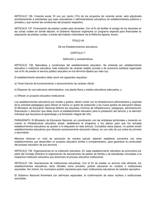 ARTICULO 136. Vivienda social. El uno por ciento (1%) de los proyectos de vivienda social, será adjudicado
prioritariamente a solicitantes que sean educadores o administradores educativos de establecimientos públicos o
privados y que reúnan las condiciones del proyecto respectivo.
ARTICULO 137. Financiación de predios rurales para docentes. Con el fin de facilitar el arraigo de los docentes en
las zonas rurales en donde laboran, el Gobierno Nacional organizará un programa especial para financiarles la
adquisición de predios rurales, a través del Instituto Colombiano de la Reforma Agraria, Incora.
TITULO VII
De los Establecimientos educativos
CAPITULO 1°
Definición y características
ARTICULO 138. Naturaleza y condiciones del establecimiento educativo. Se entiende por establecimiento
educativo o institución educativa, toda institución de carácter estatal, privada o de economía solidaria organizada
con el fin de prestar el servicio público educativo en los términos fijados por esta Ley.
El establecimiento educativo debe reunir los siguientes requisitos:
a) Tener licencia de funcionamiento o reconocimiento de carácter oficial;
b) Disponer de una estructura administrativa, una planta física y medios educativos adecuados, y
c) Ofrecer un proyecto educativo institucional.
Los establecimientos educativos por niveles y grados, deben contar con la infraestructura administrativa y soportes
de la actividad pedagógica para ofrecer al menos un grado de preescolar y los nueve grados de educación básica.
El Ministerio de Educación Nacional definirá los requisitos mínimos de infraestructura, pedagogía, administración,
financiación y dirección que debe reunir el establecimiento educativo para la prestación del servicio y la atención
individual que favorezca el aprendizaje y la formación integral del niño.
PARAGRAFO. El Ministerio de Educación Nacional, en coordinación con las entidades territoriales y teniendo en
cuenta la infraestructura educativa actual, establecerá el programa y los plazos para que los actuales
establecimientos educativos se ajusten a lo dispuesto en este artículo. Cumplidos estos plazos, no podrán existir
establecimientos educativos que ofrezcan exclusivamente educación básica, en uno sólo de sus ciclos de primaria
o secundaria.
Mientras ofrezcan un nivel de educación de manera parcial, deberán establecer convenios con otros
establecimientos que desarrollen un proyecto educativo similar o complementario, para garantizar la continuidad
del proceso educativo de sus alumnos.
ARTICULO 139. Organizaciones en la institución educativa. En cada establecimiento educativo se promoverá por
parte del Consejo Directivo la organización de asociaciones de padres de familia y de estudiantes vinculados a la
respectiva institución educativa que dinamicen el proceso educativo institucional.
ARTICULO 140. Asociaciones de instituciones educativas. Con el fin de prestar un servicio más eficiente, los
establecimientos educativos, tanto oficiales como privados, podrán asociarse en núcleos o instituciones
asociadas. Así mismo, los municipios podrán asociarse para crear instituciones educativas de carácter asociativo.
El Gobierno Nacional fomentará con estímulos especiales, la conformación de estos núcleos o instituciones
asociadas.
 