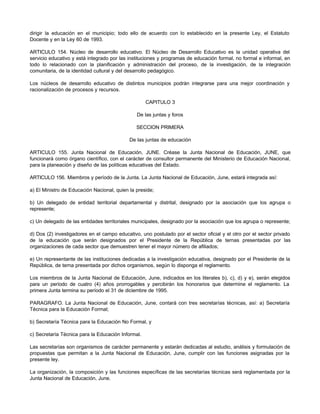 dirigir la educación en el municipio; todo ello de acuerdo con lo establecido en la presente Ley, el Estatuto
Docente y en la Ley 60 de 1993.
ARTICULO 154. Núcleo de desarrollo educativo. El Núcleo de Desarrollo Educativo es la unidad operativa del
servicio educativo y está integrado por las instituciones y programas de educación formal, no formal e informal, en
todo lo relacionado con la planificación y administración del proceso, de la investigación, de la integración
comunitaria, de la identidad cultural y del desarrollo pedagógico.
Los núcleos de desarrollo educativo de distintos municipios podrán integrarse para una mejor coordinación y
racionalización de procesos y recursos.
CAPITULO 3
De las juntas y foros
SECCION PRIMERA
De las juntas de educación
ARTICULO 155. Junta Nacional de Educación, JUNE. Créase la Junta Nacional de Educación, JUNE, que
funcionará como órgano científico, con el carácter de consultor permanente del Ministerio de Educación Nacional,
para la planeación y diseño de las políticas educativas del Estado.
ARTICULO 156. Miembros y período de la Junta. La Junta Nacional de Educación, June, estará integrada así:
a) El Ministro de Educación Nacional, quien la preside;
b) Un delegado de entidad territorial departamental y distrital, designado por la asociación que los agrupa o
represente;
c) Un delegado de las entidades territoriales municipales, designado por la asociación que los agrupa o represente;
d) Dos (2) investigadores en el campo educativo, uno postulado por el sector oficial y el otro por el sector privado
de la educación que serán designados por el Presidente de la República de ternas presentadas por las
organizaciones de cada sector que demuestren tener el mayor número de afiliados;
e) Un representante de las instituciones dedicadas a la investigación educativa, designado por el Presidente de la
República, de terna presentada por dichos organismos, según lo disponga el reglamento.
Los miembros de la Junta Nacional de Educación, June, indicados en los literales b), c), d) y e), serán elegidos
para un período de cuatro (4) años prorrogables y percibirán los honorarios que determine el reglamento. La
primera Junta termina su período el 31 de diciembre de 1995.
PARAGRAFO. La Junta Nacional de Educación, June, contará con tres secretarías técnicas, así: a) Secretaría
Técnica para la Educación Formal;
b) Secretaría Técnica para la Educación No Formal, y
c) Secretaría Técnica para la Educación Informal.
Las secretarías son organismos de carácter permanente y estarán dedicadas al estudio, análisis y formulación de
propuestas que permitan a la Junta Nacional de Educación, June, cumplir con las funciones asignadas por la
presente ley.
La organización, la composición y las funciones específicas de las secretarías técnicas será reglamentada por la
Junta Nacional de Educación, June.
 